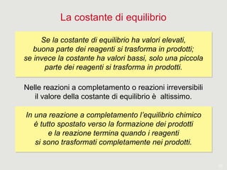 10
La costante di equilibrio
Nelle reazioni a completamento o reazioni irreversibili
il valore della costante di equilibrio è altissimo.
Se la costante di equilibrio ha valori elevati,
buona parte dei reagenti si trasforma in prodotti;
se invece la costante ha valori bassi, solo una piccola
parte dei reagenti si trasforma in prodotti.
Se la costante di equilibrio ha valori elevati,
buona parte dei reagenti si trasforma in prodotti;
se invece la costante ha valori bassi, solo una piccola
parte dei reagenti si trasforma in prodotti.
In una reazione a completamento l’equilibrio chimico
è tutto spostato verso la formazione dei prodotti
e la reazione termina quando i reagenti
si sono trasformati completamente nei prodotti.
In una reazione a completamento l’equilibrio chimico
è tutto spostato verso la formazione dei prodotti
e la reazione termina quando i reagenti
si sono trasformati completamente nei prodotti.
 