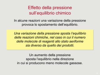 14
Effetto della pressione
sull’equilibrio chimico
In alcune reazioni una variazione della pressione
provoca lo spostamento dell’equilibrio.
Una variazione della pressione sposta l’equilibrio
delle reazioni chimiche, nel caso in cui il numero
delle molecole di reagenti allo stato aeriforme
sia diverso da quello dei prodotti.
Una variazione della pressione sposta l’equilibrio
delle reazioni chimiche, nel caso in cui il numero
delle molecole di reagenti allo stato aeriforme
sia diverso da quello dei prodotti.
Un aumento della pressione
sposta l’equilibrio nella direzione
in cui si producono meno molecole gassose.
 