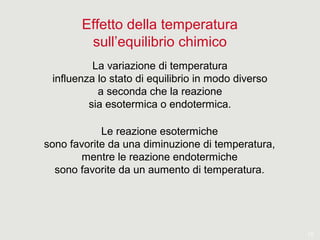 15
Effetto della temperatura
sull’equilibrio chimico
La variazione di temperatura
influenza lo stato di equilibrio in modo diverso
a seconda che la reazione
sia esotermica o endotermica.
Le reazione esotermiche
sono favorite da una diminuzione di temperatura,
mentre le reazione endotermiche
sono favorite da un aumento di temperatura.
 