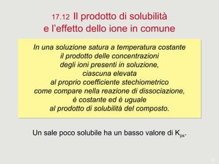 18
17.12 Il prodotto di solubilità
e l’effetto dello ione in comune
In una soluzione satura a temperatura costante
il prodotto delle concentrazioni
degli ioni presenti in soluzione,
ciascuna elevata
al proprio coefficiente stechiometrico
come compare nella reazione di dissociazione,
è costante ed è uguale
al prodotto di solubilità del composto.
In una soluzione satura a temperatura costante
il prodotto delle concentrazioni
degli ioni presenti in soluzione,
ciascuna elevata
al proprio coefficiente stechiometrico
come compare nella reazione di dissociazione,
è costante ed è uguale
al prodotto di solubilità del composto.
Un sale poco solubile ha un basso valore di Kps.
 