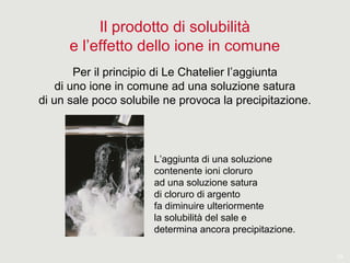 19
Il prodotto di solubilità
e l’effetto dello ione in comune
Per il principio di Le Chatelier l’aggiunta
di uno ione in comune ad una soluzione satura
di un sale poco solubile ne provoca la precipitazione.
L’aggiunta di una soluzione
contenente ioni cloruro
ad una soluzione satura
di cloruro di argento
fa diminuire ulteriormente
la solubilità del sale e
determina ancora precipitazione.
 