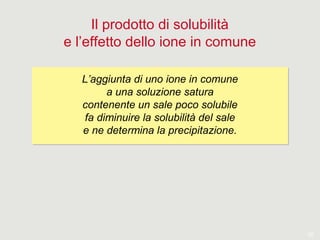 20
Il prodotto di solubilità
e l’effetto dello ione in comune
L’aggiunta di uno ione in comune
a una soluzione satura
contenente un sale poco solubile
fa diminuire la solubilità del sale
e ne determina la precipitazione.
L’aggiunta di uno ione in comune
a una soluzione satura
contenente un sale poco solubile
fa diminuire la solubilità del sale
e ne determina la precipitazione.
 