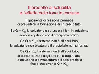 21
Il prodotto di solubilità
e l’effetto dello ione in comune
Il quoziente di reazione permette
di prevedere la formazione di un precipitato.
Se Q = Kps la soluzione è satura e gli ioni in soluzione
sono in equilibrio con il precipitato solido.
Se Q < Kps il sistema non è all’equilibrio,
la soluzione non è satura e il precipitato non si forma.
Se Q > Kps il sistema non è all’equilibrio,
le concentrazioni degli ioni sono troppo alte,
la soluzione è sovrassatura e il sale precipita
fino a che diventa Q = Kps.
 