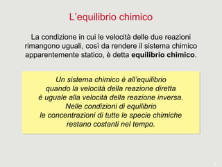 5
L’equilibrio chimico
La condizione in cui le velocità delle due reazioni
rimangono uguali, così da rendere il sistema chimico
apparentemente statico, è detta equilibrio chimico.
Un sistema chimico è all’equilibrio
quando la velocità della reazione diretta
è uguale alla velocità della reazione inversa.
Nelle condizioni di equilibrio
le concentrazioni di tutte le specie chimiche
restano costanti nel tempo.
Un sistema chimico è all’equilibrio
quando la velocità della reazione diretta
è uguale alla velocità della reazione inversa.
Nelle condizioni di equilibrio
le concentrazioni di tutte le specie chimiche
restano costanti nel tempo.
 
