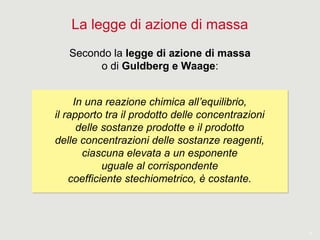 7
La legge di azione di massa
Secondo la legge di azione di massa
o di Guldberg e Waage:
In una reazione chimica all’equilibrio,
il rapporto tra il prodotto delle concentrazioni
delle sostanze prodotte e il prodotto
delle concentrazioni delle sostanze reagenti,
ciascuna elevata a un esponente
uguale al corrispondente
coefficiente stechiometrico, è costante.
In una reazione chimica all’equilibrio,
il rapporto tra il prodotto delle concentrazioni
delle sostanze prodotte e il prodotto
delle concentrazioni delle sostanze reagenti,
ciascuna elevata a un esponente
uguale al corrispondente
coefficiente stechiometrico, è costante.
 
