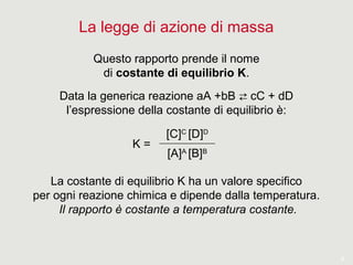 8
La legge di azione di massa
Questo rapporto prende il nome
di costante di equilibrio K.
Data la generica reazione aA +bB cC + dD⇄
l’espressione della costante di equilibrio è:
[C]C
[D]D
[A]A
[B]B
K =
La costante di equilibrio K ha un valore specifico
per ogni reazione chimica e dipende dalla temperatura.
Il rapporto è costante a temperatura costante.
 
