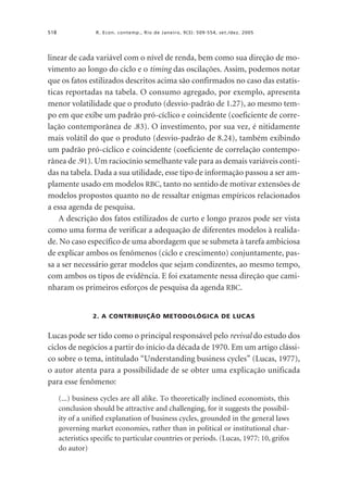 518

R. Econ. contemp., Rio de Janeiro, 9(3): 509-554, set./dez. 2005

linear de cada variável com o nível de renda, bem como sua direção de movimento ao longo do ciclo e o timing das oscilações. Assim, podemos notar
que os fatos estilizados descritos acima são confirmados no caso das estatísticas reportadas na tabela. O consumo agregado, por exemplo, apresenta
menor volatilidade que o produto (desvio-padrão de 1.27), ao mesmo tempo em que exibe um padrão pró-cíclico e coincidente (coeficiente de correlação contemporânea de .83). O investimento, por sua vez, é nitidamente
mais volátil do que o produto (desvio-padrão de 8.24), também exibindo
um padrão pró-cíclico e coincidente (coeficiente de correlação contemporânea de .91). Um raciocínio semelhante vale para as demais variáveis contidas na tabela. Dada a sua utilidade, esse tipo de informação passou a ser amplamente usado em modelos RBC, tanto no sentido de motivar extensões de
modelos propostos quanto no de ressaltar enigmas empíricos relacionados
a essa agenda de pesquisa.
A descrição dos fatos estilizados de curto e longo prazos pode ser vista
como uma forma de verificar a adequação de diferentes modelos à realidade. No caso específico de uma abordagem que se submeta à tarefa ambiciosa
de explicar ambos os fenômenos (ciclo e crescimento) conjuntamente, passa a ser necessário gerar modelos que sejam condizentes, ao mesmo tempo,
com ambos os tipos de evidência. E foi exatamente nessa direção que caminharam os primeiros esforços de pesquisa da agenda RBC.

2. A CONTRIBUIÇÃO METODOLÓGICA DE LUCAS

Lucas pode ser tido como o principal responsável pelo revival do estudo dos
ciclos de negócios a partir do início da década de 1970. Em um artigo clássico sobre o tema, intitulado “Understanding business cycles” (Lucas, 1977),
o autor atenta para a possibilidade de se obter uma explicação unificada
para esse fenômeno:
(...) business cycles are all alike. To theoretically inclined economists, this
conclusion should be attractive and challenging, for it suggests the possibility of a unified explanation of business cycles, grounded in the general laws
governing market economies, rather than in political or institutional characteristics specific to particular countries or periods. (Lucas, 1977: 10, grifos
do autor)

 