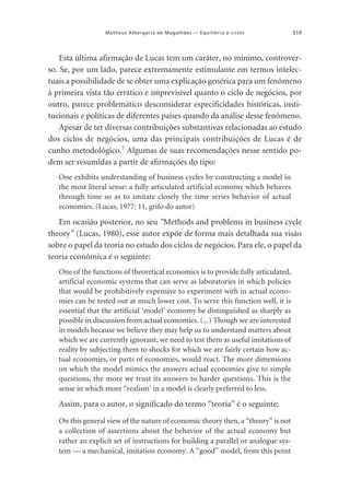 Matheus Albergaria de Magalhães — Equilíbrio e ciclos

519

Esta última afirmação de Lucas tem um caráter, no mínimo, controverso. Se, por um lado, parece extremamente estimulante em termos intelectuais a possibilidade de se obter uma explicação genérica para um fenômeno
à primeira vista tão errático e imprevisível quanto o ciclo de negócios, por
outro, parece problemático desconsiderar especificidades históricas, institucionais e políticas de diferentes países quando da análise desse fenômeno.
Apesar de ter diversas contribuições substantivas relacionadas ao estudo
dos ciclos de negócios, uma das principais contribuições de Lucas é de
cunho metodológico.7 Algumas de suas recomendações nesse sentido podem ser resumidas a partir de afirmações do tipo:
One exhibits understanding of business cycles by constructing a model in
the most literal sense: a fully articulated artificial economy which behaves
through time so as to imitate closely the time series behavior of actual
economies. (Lucas, 1977: 11, grifo do autor)

Em ocasião posterior, no seu “Methods and problems in business cycle
theory” (Lucas, 1980), esse autor expõe de forma mais detalhada sua visão
sobre o papel da teoria no estudo dos ciclos de negócios. Para ele, o papel da
teoria econômica é o seguinte:
One of the functions of theoretical economics is to provide fully articulated,
artificial economic systems that can serve as laboratories in which policies
that would be prohibitively expensive to experiment with in actual economies can be tested out at much lower cost. To serve this function well, it is
essential that the artificial ‘model’ economy be distinguished as sharply as
possible in discussion from actual economies. (...) Though we are interested
in models because we believe they may help us to understand matters about
which we are currently ignorant, we need to test them as useful imitations of
reality by subjecting them to shocks for which we are fairly certain how actual economies, or parts of economies, would react. The more dimensions
on which the model mimics the answers actual economies give to simple
questions, the more we trust its answers to harder questions. This is the
sense in which more “realism’ in a model is clearly preferred to less.

Assim, para o autor, o significado do termo “teoria” é o seguinte:
On this general view of the nature of economic theory then, a “theory” is not
a collection of assertions about the behavior of the actual economy but
rather an explicit set of instructions for building a parallel or analogue system — a mechanical, imitation economy. A “good” model, from this point

 