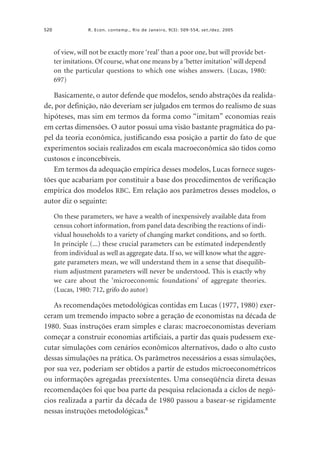 520

R. Econ. contemp., Rio de Janeiro, 9(3): 509-554, set./dez. 2005

of view, will not be exactly more ‘real’ than a poor one, but will provide better imitations. Of course, what one means by a ‘better imitation’ will depend
on the particular questions to which one wishes answers. (Lucas, 1980:
697)

Basicamente, o autor defende que modelos, sendo abstrações da realidade, por definição, não deveriam ser julgados em termos do realismo de suas
hipóteses, mas sim em termos da forma como “imitam” economias reais
em certas dimensões. O autor possui uma visão bastante pragmática do papel da teoria econômica, justificando essa posição a partir do fato de que
experimentos sociais realizados em escala macroeconômica são tidos como
custosos e inconcebíveis.
Em termos da adequação empírica desses modelos, Lucas fornece sugestões que acabariam por constituir a base dos procedimentos de verificação
empírica dos modelos RBC. Em relação aos parâmetros desses modelos, o
autor diz o seguinte:
On these parameters, we have a wealth of inexpensively available data from
census cohort information, from panel data describing the reactions of individual households to a variety of changing market conditions, and so forth.
In principle (...) these crucial parameters can be estimated independently
from individual as well as aggregate data. If so, we will know what the aggregate parameters mean, we will understand them in a sense that disequilibrium adjustment parameters will never be understood. This is exactly why
we care about the ‘microeconomic foundations’ of aggregate theories.
(Lucas, 1980: 712, grifo do autor)

As recomendações metodológicas contidas em Lucas (1977, 1980) exerceram um tremendo impacto sobre a geração de economistas na década de
1980. Suas instruções eram simples e claras: macroeconomistas deveriam
começar a construir economias artificiais, a partir das quais pudessem executar simulações com cenários econômicos alternativos, dado o alto custo
dessas simulações na prática. Os parâmetros necessários a essas simulações,
por sua vez, poderiam ser obtidos a partir de estudos microeconométricos
ou informações agregadas preexistentes. Uma conseqüência direta dessas
recomendações foi que boa parte da pesquisa relacionada a ciclos de negócios realizada a partir da década de 1980 passou a basear-se rigidamente
nessas instruções metodológicas.8

 