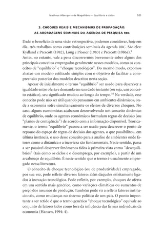 Matheus Albergaria de Magalhães — Equilíbrio e ciclos

521

3. CHOQUES REAIS E MECANISMOS DE PROPAGAÇÃO:
AS ABORDAGENS SEMINAIS DA AGENDA DE PESQUISA RBC

Dado o benefício de uma visão retrospectiva, podemos considerar, hoje em
dia, três trabalhos como contribuições seminais da agenda RBC. São eles:
Kydland e Prescott (1982), Long e Plosser (1983) e Prescott (1986a).9
Antes, no entanto, vale a pena discorrermos brevemente sobre alguns dos
principais conceitos empregados geralmente nesses modelos, como os conceitos de “equilíbrio” e “choque tecnológico”. Do mesmo modo, expomos
abaixo um modelo estilizado simples com o objetivo de facilitar a compreensão posterior dos modelos descritos nesta seção.
Apesar de inicialmente o termo “equilíbrio” ser usado para descrever a
igualdade entre oferta e demanda em um dado instante (ou seja, um conceito estático), seu significado mudou ao longo do tempo.10 Na verdade, esse
conceito pode não ser útil quando pensamos em ambientes dinâmicos, onde a economia sofre simultaneamente os efeitos de diversos choques. No
caso, alguns economistas acabaram desenvolvendo um conceito dinâmico
de equilíbrio, onde os agentes econômicos formulam regras de decisão (ou
“planos de contigência”) de acordo com a informação disponível. Teoricamente, o termo “equilíbrio” passou a ser usado para descrever o ponto de
repouso do espaço de regras de decisão dos agentes, o que possibilitou, em
última instância, o uso desse conceito para a análise de ambientes onde fatores como a dinâmica e a incerteza são fundamentais. Neste sentido, passa
a ser possível descrever fenômenos tidos à primeira vista como “desequilíbrios” (tais como os ciclos e o desemprego, por exemplo), a partir de um
arcabouço de equilíbrio. É neste sentido que o termo é usualmente empregado nessa literatura.
O conceito de choque tecnológico (ou de produtividade) empregado,
por sua vez, pode refletir diversos fatores além daqueles estritamente ligados à inovação tecnológica. Pode refletir, por exemplo, choques de oferta
em um sentido mais genérico, como variações climáticas ou aumentos de
preço dos insumos de produção. Também pode vir a refletir fatores institucionais, como mudanças no sistema político de um país. O ponto importante a ser retido é que o termo genérico “choque tecnológico” equivale ao
conjunto de fatores tidos como fora da influência das firmas individuais da
economia (Hansen, 1994: 4).

 