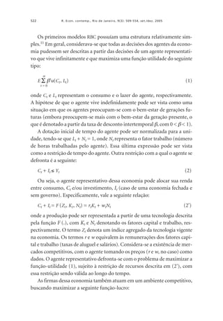 522

R. Econ. contemp., Rio de Janeiro, 9(3): 509-554, set./dez. 2005

Os primeiros modelos RBC possuíam uma estrutura relativamente simples.11 Em geral, considerava-se que todas as decisões dos agentes da economia pudessem ser descritas a partir das decisões de um agente representativo que vive infinitamente e que maximiza uma função utilidade do seguinte
tipo:
∞

E Σ βtu(Ct , Lt)

(1)

t=0

onde Ct e Lt representam o consumo e o lazer do agente, respectivamente.
A hipótese de que o agente vive indefinidamente pode ser vista como uma
situação em que os agentes preocupam-se com o bem-estar de gerações futuras (embora preocupem-se mais com o bem-estar da geração presente, o
que é denotado a partir da taxa de desconto intertemporal β, com 0 < β < 1).
A dotação inicial de tempo do agente pode ser normalizada para a unidade, tendo-se que Lt + Nt = 1, onde Nt representa o fator trabalho (número
de horas trabalhadas pelo agente). Essa última expressão pode ser vista
como a restrição de tempo do agente. Outra restrição com a qual o agente se
defronta é a seguinte:
Ct + It ≤ Yt

(2)

Ou seja, o agente representativo dessa economia pode alocar sua renda
entre consumo, Ct e/ou investimento, It (caso de uma economia fechada e
sem governo). Especificamente, vale a seguinte relação:
Ct + It = F (Zt , Kt , Nt) = rtKt + wtNt

(2')

onde a produção pode ser representada a partir de uma tecnologia descrita
pela função F (.), com Kt e Nt denotando os fatores capital e trabalho, respectivamente. O termo Zt denota um índice agregado da tecnologia vigente
na economia. Os termos r e w equivalem às remunerações dos fatores capital e trabalho (taxas de aluguel e salários). Considera-se a existência de mercados competitivos, com o agente tomando os preços (r e w, no caso) como
dados. O agente representativo defronta-se com o problema de maximizar a
função-utilidade (1), sujeito à restrição de recursos descrita em (2'), com
essa restrição sendo válida ao longo do tempo.
As firmas dessa economia também atuam em um ambiente competitivo,
buscando maximizar a seguinte função-lucro:

 