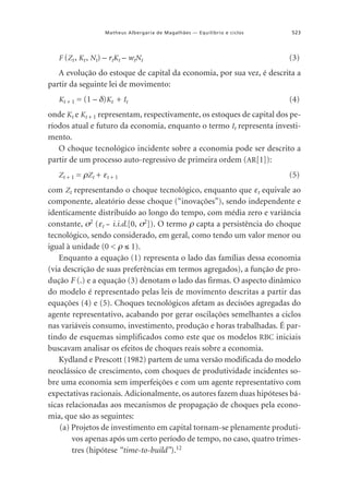 Matheus Albergaria de Magalhães — Equilíbrio e ciclos

F (Zt , Kt , Nt) – rtKt – wtNt

523

(3)

A evolução do estoque de capital da economia, por sua vez, é descrita a
partir da seguinte lei de movimento:
Kt + 1 = (1 – δ)Kt + It

(4)

onde Kt e Kt + 1 representam, respectivamente, os estoques de capital dos períodos atual e futuro da economia, enquanto o termo It representa investimento.
O choque tecnológico incidente sobre a economia pode ser descrito a
partir de um processo auto-regressivo de primeira ordem (AR[1]):
Zt + 1 = ρZt + εt + 1

(5)

com Zt representando o choque tecnológico, enquanto que εt equivale ao
componente, aleatório desse choque (“inovações”), sendo independente e
identicamente distribuído ao longo do tempo, com média zero e variância
constante, σ2 (εt i.i.d.[0, σ2]). O termo ρ capta a persistência do choque
˜
tecnológico, sendo considerado, em geral, como tendo um valor menor ou
igual à unidade (0 < ρ ≤ 1).
Enquanto a equação (1) representa o lado das famílias dessa economia
(via descrição de suas preferências em termos agregados), a função de produção F (.) e a equação (3) denotam o lado das firmas. O aspecto dinâmico
do modelo é representado pelas leis de movimento descritas a partir das
equações (4) e (5). Choques tecnológicos afetam as decisões agregadas do
agente representativo, acabando por gerar oscilações semelhantes a ciclos
nas variáveis consumo, investimento, produção e horas trabalhadas. É partindo de esquemas simplificados como este que os modelos RBC iniciais
buscavam analisar os efeitos de choques reais sobre a economia.
Kydland e Prescott (1982) partem de uma versão modificada do modelo
neoclássico de crescimento, com choques de produtividade incidentes sobre uma economia sem imperfeições e com um agente representativo com
expectativas racionais. Adicionalmente, os autores fazem duas hipóteses básicas relacionadas aos mecanismos de propagação de choques pela economia, que são as seguintes:
(a) Projetos de investimento em capital tornam-se plenamente produtivos apenas após um certo período de tempo, no caso, quatro trimestres (hipótese “time-to-build”).12

 