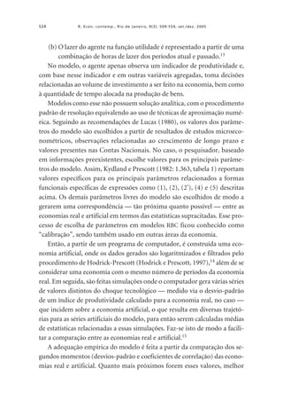 524

R. Econ. contemp., Rio de Janeiro, 9(3): 509-554, set./dez. 2005

(b) O lazer do agente na função utilidade é representado a partir de uma
combinação de horas de lazer dos períodos atual e passado.13
No modelo, o agente apenas observa um indicador de produtividade e,
com base nesse indicador e em outras variáveis agregadas, toma decisões
relacionadas ao volume de investimento a ser feito na economia, bem como
à quantidade de tempo alocada na produção de bens.
Modelos como esse não possuem solução analítica, com o procedimento
padrão de resolução equivalendo ao uso de técnicas de aproximação numérica. Seguindo as recomendações de Lucas (1980), os valores dos parâmetros do modelo são escolhidos a partir de resultados de estudos microeconométricos, observações relacionadas ao crescimento de longo prazo e
valores presentes nas Contas Nacionais. No caso, o pesquisador, baseado
em informações preexistentes, escolhe valores para os principais parâmetros do modelo. Assim, Kydland e Prescott (1982: 1.363, tabela 1) reportam
valores específicos para os principais parâmetros relacionados a formas
funcionais específicas de expressões como (1), (2), (2'), (4) e (5) descritas
acima. Os demais parâmetros livres do modelo são escolhidos de modo a
gerarem uma correspondência — tão próxima quanto possível — entre as
economias real e artificial em termos das estatísticas supracitadas. Esse processo de escolha de parâmetros em modelos RBC ficou conhecido como
“calibração”, sendo também usado em outras áreas da economia.
Então, a partir de um programa de computador, é construída uma economia artificial, onde os dados gerados são logaritmizados e filtrados pelo
procedimento de Hodrick-Prescott (Hodrick e Prescott, 1997),14 além de se
considerar uma economia com o mesmo número de períodos da economia
real. Em seguida, são feitas simulações onde o computador gera várias séries
de valores distintos do choque tecnológico — medido via o desvio-padrão
de um índice de produtividade calculado para a economia real, no caso —
que incidem sobre a economia artificial, o que resulta em diversas trajetórias para as séries artificiais do modelo, para então serem calculadas médias
de estatísticas relacionadas a essas simulações. Faz-se isto de modo a facilitar a comparação entre as economias real e artificial.15
A adequação empírica do modelo é feita a partir da comparação dos segundos momentos (desvios-padrão e coeficientes de correlação) das economias real e artificial. Quanto mais próximos forem esses valores, melhor

 