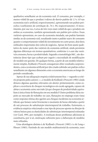 526

R. Econ. contemp., Rio de Janeiro, 9(3): 509-554, set./dez. 2005

qualitativo semelhante ao da economia real. O consumo, por exemplo, é
menos volátil do que o produto (valores do desvio-padrão de 1.3 e .63 nas
economias real e artificial, respectivamente), apresentando um padrão prócíclico (coeficientes de correlação de .74 e .94, respectivamente). O investimento, por sua vez, é cerca de três vezes mais volátil do que o produto em
ambas as economias, também apresentando um padrão pró-cíclico. Essas
variáveis apresentam, no caso da economia simulada, um padrão bastante
similar ao da economia real, ressaltando tanto o padrão suave do consumo
quanto o comportamento volátil do investimento no curto prazo, dois fatos
estilizados importantes dos ciclos de negócios. Apesar do bom ajuste qualitativo da maior parte das variáveis da economia artificial, ainda persistem
algumas diferenças em termos quantitativos, conforme é o caso das variáveis consumo, horas e produtividade. Segundo a metodologia RBC , são destoâncias desse tipo que acabam por sugerir a necessidade de modificações
do modelo em questão. De qualquer forma, a partir de um modelo relativamente simples, Kydland e Prescott conseguiram obter resultados surpreendentes, com a economia artificial por eles criada exibindo um padrão cíclico
semelhante em algumas dimensões com a economia americana ao longo do
período considerado.
Apesar de sua adequação empírica relativamente boa — segundo o critério proposto pelos autores —, o modelo de Kydland e Prescott (1982) ainda
deixava algumas questões relevantes em aberto: primeiramente, como explicar a ocorrência de choques tecnológicos em escala agregada, capazes de
afetar a economia como um todo (já que choques de produtividade equivaliam à única fonte de flutuações em seu modelo)? Outro problema dizia respeito ao mercado de trabalho: no caso, flutuações no emprego eram vistas
como respostas ótimas dos agentes aos choques incidentes na economia artificial, que fariam variar livremente o montante de horas ofertadas a partir
de um processo de substituição intertemporal de trabalho. Entretanto, a
evidência empírica relacionada a esse tipo de processo aponta na direção de
valores baixos para as elasticidades de substituição intertemporal estimadas
(ver Card, 1991, por exemplo). A resolução desses problemas adicionais já
constituiria, por si só, motivação suficiente para a elaboração de modelos
mais refinados.
Uma abordagem distinta à de Kydland e Prescott (1982) é a de Long e
Plosser (1983). Partindo de um modelo multissetorial da economia, esses

 