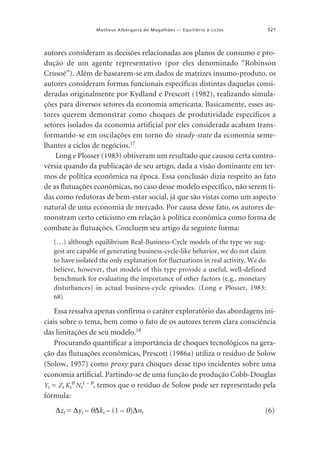 527

Matheus Albergaria de Magalhães — Equilíbrio e ciclos

autores consideram as decisões relacionadas aos planos de consumo e produção de um agente representativo (por eles denominado “Robinson
Crusoé”). Além de basearem-se em dados de matrizes insumo-produto, os
autores consideram formas funcionais específicas distintas daquelas consideradas originalmente por Kydland e Prescott (1982), realizando simulações para diversos setores da economia americana. Basicamente, esses autores querem demonstrar como choques de produtividade específicos a
setores isolados da economia artificial por eles considerada acabam transformando-se em oscilações em torno do steady-state da economia semelhantes a ciclos de negócios.17
Long e Plosser (1983) obtiveram um resultado que causou certa controvérsia quando da publicação de seu artigo, dada a visão dominante em termos de política econômica na época. Essa conclusão dizia respeito ao fato
de as flutuações econômicas, no caso desse modelo específico, não serem tidas como redutoras de bem-estar social, já que são vistas como um aspecto
natural de uma economia de mercado. Por causa desse fato, os autores demonstram certo ceticismo em relação à política econômica como forma de
combate às flutuações. Concluem seu artigo da seguinte forma:
(…) although equilibrium Real-Business-Cycle models of the type we suggest are capable of generating business-cycle-like behavior, we do not claim
to have isolated the only explanation for fluctuations in real activity. We do
believe, however, that models of this type provide a useful, well-defined
benchmark for evaluating the importance of other factors (e.g., monetary
disturbances) in actual business-cycle episodes. (Long e Plosser, 1983:
68)

Essa ressalva apenas confirma o caráter exploratório das abordagens iniciais sobre o tema, bem como o fato de os autores terem clara consciência
das limitações de seu modelo.18
Procurando quantificar a importância de choques tecnológicos na geração das flutuações econômicas, Prescott (1986a) utiliza o resíduo de Solow
(Solow, 1957) como proxy para choques desse tipo incidentes sobre uma
economia artificial. Partindo-se de uma função de produção Cobb-Douglas
Yt = Zt Ktθ Nt1 – θ, temos que o resíduo de Solow pode ser representado pela
fórmula:
∆zt = ∆yt – θ∆kt – (1 – θ)∆nt

(6)

 