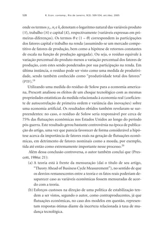528

R. Econ. contemp., Rio de Janeiro, 9(3): 509-554, set./dez. 2005

onde os termos yt , nt e kt denotam o logaritmo natural das variáveis produto
(Y), trabalho (N) e capital (K), respectivamente (variáveis expressas em primeiras-diferenças). Os termos θ e (1 – θ) correspondem às participações
dos fatores capital e trabalho na renda (assumindo-se um mercado competitivo de fatores de produção, bem como a hipótese de retornos constantes
de escala na função de produção agregada). Ou seja, o resíduo equivale à
variação percentual do produto menos a variação percentual dos fatores de
produção, com estes sendo ponderados por sua participação na renda. Em
última instância, o resíduo pode ser visto como uma medida de produtividade, sendo também conhecido como “produtividade total dos fatores”
(PTF).19
Utilizando uma medida do resíduo de Solow para a economia americana, Prescott analisou os efeitos de um choque tecnológico com as mesmas
propriedades estatísticas da medida relacionada à economia real (coeficiente de autocorrelação de primeira ordem e variância das inovações) sobre
uma economia artificial. Os resultados obtidos também revelaram-se surpreendentes: no caso, o resíduo de Solow seria responsável por cerca de
75% das flutuações econômicas nos Estados Unidos ao longo do período
pós-guerra. Este resultado gerou bastante controvérsia na época de publicação do artigo, uma vez que parecia favorecer de forma considerável a hipótese acerca da importância de fatores reais na geração de flutuações econômicas, em detrimento de fatores nominais como a moeda, por exemplo,
tida até então como extremamente importante nesse processo.20
Além dessa conclusão controversa, o autor também conclui que (Prescott, 1986a: 21):
(a) A teoria está à frente da mensuração (daí o título de seu artigo,
“Theory Ahead of Business Cycle Measurement”), no sentido de que
os desvios remanescentes entre a teoria e os fatos reais poderiam desaparecer caso as variáveis econômicas fossem mensuradas de acordo com a teoria.
(b) Esforços custosos na direção de uma política de estabilização tendem a ser vistos, segundo o autor, como contraproducentes, já que
flutuações econômicas, no caso dos modelos em questão, representam respostas ótimas diante da incerteza relacionada à taxa de mudança tecnológica.

 