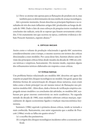 Matheus Albergaria de Magalhães — Equilíbrio e ciclos

529

(c) Deve-se atentar não apenas para as flutuações do produto em si, mas
também para os determinantes da taxa média de avanço tecnológico.
Até o presente momento, foram descritas as principais hipóteses e os resultados de três dos mais influentes artigos RBC produzidos ao longo da década de 1980. Dado o fato de esses esforços de pesquisa terem resultado em
conclusões tão radicais, seria de se esperar que fossem severamente criticados. E foi exatamente isto que ocorreu na época, conforme evidencia o debate Prescott-Summers, exposto abaixo.21
4. CRÍTICAS INICIAIS

Assim como o volume de produção relacionada à agenda RBC aumentou
consideravelmente com o tempo, o mesmo ocorreu em termos das críticas
direcionadas a esses modelos. Por causa desse fato, fazemos abaixo uma divisão das principais críticas feitas desde meados da década de 1980 em críticas teóricas e empíricas, basicamente. Do mesmo modo, expomos alguns
dos refinamentos teóricos elaborados em resposta a essas críticas.
4.1 Críticas teóricas

Um problema básico relacionado aos modelos RBC descritos até agora diz
respeito ao papel dos choques tecnológicos no modelo. Em geral, apesar das
distintas formas de caracterização de choques dessa natureza, esses eram
tidos como a fonte principal (ou até mesmo única) de flutuações nos primeiros modelos RBC. Além disso, dada a forma de verificação empírica empregada nesses modelos e as conclusões daí advindas, os modelos RBC acabaram por gerar enorme controvérsia no meio acadêmico. Na segunda
metade da década de 1980, esses modelos sofreram críticas maciças, especialmente de alguns economistas ligados à tradição macroeconômica keynesiana.
Summers (1986) equivale à primeira dessas críticas, tendo se tornado a
mais conhecida. Basicamente, esse autor argumenta que a análise de Prescott (1986a) revela-se falha em quatro níveis:22
(a) a escolha dos parâmetros;
(b) a origem dos choques tecnológicos incidentes sobre a economia artificial;

 