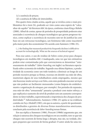 530

R. Econ. contemp., Rio de Janeiro, 9(3): 509-554, set./dez. 2005

(c) a ausência de preços;
(d) a ausência de falhas de intercâmbio.
Dos quatro itens citados acima, aquele que se revelou como o mais problemático foi o item (b), podendo ser visto como uma espécie de “calcanhar-de-aquiles” da literatura RBC da época, conforme citam King e Rebelo
(2000). Afinal de contas, apesar de períodos de prosperidade poderem estar
associados à ocorrência de choques tecnológicos que gerem progresso técnico, como explicar a ocorrência de recessões sem ter de justificá-las com
base em um retrocesso tecnológico, um fenômeno tido como inaceitável
pela maior parte dos economistas? De acordo com Summers (1986: 25),
(...) the finding that measured productivity frequently declines is difficult to
account for technologically. What are the sources of technical regress?

Para esse autor, o uso do resíduo de Solow como proxy para choques
tecnológicos em modelos RBC é inadequado, uma vez que tais estimativas
podem estar contaminadas pelo que convencionou-se denominar “entesouramento de trabalho” (labor-hoarding, em inglês) na literatura especializada sobre economia do trabalho. Segundo essa última hipótese, a produtividade da economia como um todo tenderia a diminuir ao longo de um
período recessivo porque as firmas, receosas em demitir sua mão-de-obra,
manteriam alguns de seus trabalhadores ainda empregados, mesmo que
não houvesse muito serviço a ser feito, com estes podendo executar serviços
que não podem ser facilmente mensurados (como limpeza do estabelecimento e organização de estoques, por exemplo). Em períodos de expansão,
essa mão-de-obra “armazenada” passaria a produzir com maior esforço, o
que explicaria o aumento do nível de produto sem um aumento correspondente no fator trabalho, superestimando a importância dos choques de produtividade.23 Adicionalmente, Summers (1986: 25) apóia-se na evidência
contida em Fay e Medoff (1985), em que os autores, a partir de questionários distribuídos a gerentes de diversas firmas manufatureiras americanas,
concluem pela ocorrência de labor-hoarding nessas firmas.
Em sua réplica a Summers (1986), Prescott (1986b) argumenta que, em
relação à natureza dos choques tecnológicos em seu modelo, tem-se que tais
choques não ocorrem de forma larga e abrupta, mas são, na verdade, choques pequenos que ocorrem de forma gradual. O autor ainda faz uma res-

 