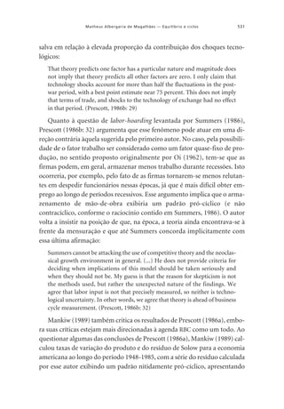 Matheus Albergaria de Magalhães — Equilíbrio e ciclos

531

salva em relação à elevada proporção da contribuição dos choques tecnológicos:
That theory predicts one factor has a particular nature and magnitude does
not imply that theory predicts all other factors are zero. I only claim that
technology shocks account for more than half the fluctuations in the postwar period, with a best point estimate near 75 percent. This does not imply
that terms of trade, and shocks to the technology of exchange had no effect
in that period. (Prescott, 1986b: 29)

Quanto à questão de labor-hoarding levantada por Summers (1986),
Prescott (1986b: 32) argumenta que esse fenômeno pode atuar em uma direção contrária àquela sugerida pelo primeiro autor. No caso, pela possibilidade de o fator trabalho ser considerado como um fator quase-fixo de produção, no sentido proposto originalmente por Oi (1962), tem-se que as
firmas podem, em geral, armazenar menos trabalho durante recessões. Isto
ocorreria, por exemplo, pelo fato de as firmas tornarem-se menos relutantes em despedir funcionários nessas épocas, já que é mais difícil obter emprego ao longo de períodos recessivos. Esse argumento implica que o armazenamento de mão-de-obra exibiria um padrão pró-cíclico (e não
contracíclico, conforme o raciocínio contido em Summers, 1986). O autor
volta a insistir na posição de que, na época, a teoria ainda encontrava-se à
frente da mensuração e que até Summers concorda implicitamente com
essa última afirmação:
Summers cannot be attacking the use of competitive theory and the neoclassical growth environment in general. (...) He does not provide criteria for
deciding when implications of this model should be taken seriously and
when they should not be. My guess is that the reason for skepticism is not
the methods used, but rather the unexpected nature of the findings. We
agree that labor input is not that precisely measured, so neither is technological uncertainty. In other words, we agree that theory is ahead of business
cycle measurement. (Prescott, 1986b: 32)

Mankiw (1989) também critica os resultados de Prescott (1986a), embora suas críticas estejam mais direcionadas à agenda RBC como um todo. Ao
questionar algumas das conclusões de Prescott (1986a), Mankiw (1989) calculou taxas de variação do produto e do resíduo de Solow para a economia
americana ao longo do período 1948-1985, com a série do resíduo calculada
por esse autor exibindo um padrão nitidamente pró-cíclico, apresentando

 