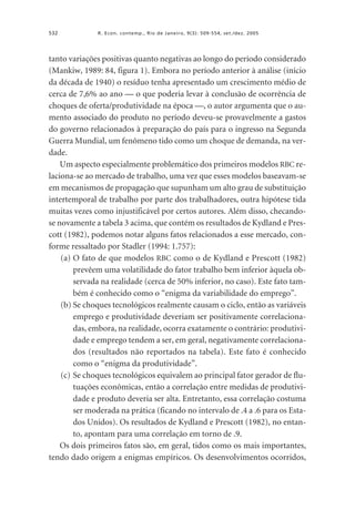 532

R. Econ. contemp., Rio de Janeiro, 9(3): 509-554, set./dez. 2005

tanto variações positivas quanto negativas ao longo do período considerado
(Mankiw, 1989: 84, figura 1). Embora no período anterior à análise (início
da década de 1940) o resíduo tenha apresentado um crescimento médio de
cerca de 7,6% ao ano — o que poderia levar à conclusão de ocorrência de
choques de oferta/produtividade na época —, o autor argumenta que o aumento associado do produto no período deveu-se provavelmente a gastos
do governo relacionados à preparação do país para o ingresso na Segunda
Guerra Mundial, um fenômeno tido como um choque de demanda, na verdade.
Um aspecto especialmente problemático dos primeiros modelos RBC relaciona-se ao mercado de trabalho, uma vez que esses modelos baseavam-se
em mecanismos de propagação que supunham um alto grau de substituição
intertemporal de trabalho por parte dos trabalhadores, outra hipótese tida
muitas vezes como injustificável por certos autores. Além disso, checandose novamente a tabela 3 acima, que contém os resultados de Kydland e Prescott (1982), podemos notar alguns fatos relacionados a esse mercado, conforme ressaltado por Stadler (1994: 1.757):
(a) O fato de que modelos RBC como o de Kydland e Prescott (1982)
prevêem uma volatilidade do fator trabalho bem inferior àquela observada na realidade (cerca de 50% inferior, no caso). Este fato também é conhecido como o “enigma da variabilidade do emprego”.
(b) Se choques tecnológicos realmente causam o ciclo, então as variáveis
emprego e produtividade deveriam ser positivamente correlacionadas, embora, na realidade, ocorra exatamente o contrário: produtividade e emprego tendem a ser, em geral, negativamente correlacionados (resultados não reportados na tabela). Este fato é conhecido
como o “enigma da produtividade”.
(c) Se choques tecnológicos equivalem ao principal fator gerador de flutuações econômicas, então a correlação entre medidas de produtividade e produto deveria ser alta. Entretanto, essa correlação costuma
ser moderada na prática (ficando no intervalo de .4 a .6 para os Estados Unidos). Os resultados de Kydland e Prescott (1982), no entanto, apontam para uma correlação em torno de .9.
Os dois primeiros fatos são, em geral, tidos como os mais importantes,
tendo dado origem a enigmas empíricos. Os desenvolvimentos ocorridos,

 