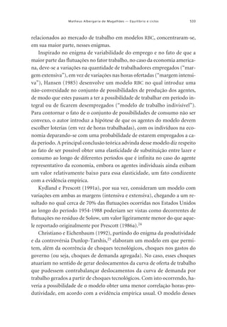 Matheus Albergaria de Magalhães — Equilíbrio e ciclos

533

relacionados ao mercado de trabalho em modelos RBC, concentraram-se,
em sua maior parte, nesses enigmas.
Inspirado no enigma de variabilidade do emprego e no fato de que a
maior parte das flutuações no fator trabalho, no caso da economia americana, deve-se a variações na quantidade de trabalhadores empregados (“margem extensiva”), em vez de variações nas horas ofertadas (“margem intensiva”), Hansen (1985) desenvolve um modelo RBC no qual introduz uma
não-convexidade no conjunto de possibilidades de produção dos agentes,
de modo que estes passam a ter a possibilidade de trabalhar em período integral ou de ficarem desempregados (“modelo de trabalho indivisível”).
Para contornar o fato de o conjunto de possibilidades de consumo não ser
convexo, o autor introduz a hipótese de que os agentes do modelo devem
escolher loterias (em vez de horas trabalhadas), com os indivíduos na economia deparando-se com uma probabilidade de estarem empregados a cada período. A principal conclusão teórica advinda desse modelo diz respeito
ao fato de ser possível obter uma elasticidade de substituição entre lazer e
consumo ao longo de diferentes períodos que é infinita no caso do agente
representativo da economia, embora os agentes individuais ainda exibam
um valor relativamente baixo para essa elasticidade, um fato condizente
com a evidência empírica.
Kydland e Prescott (1991a), por sua vez, consideram um modelo com
variações em ambas as margens (intensiva e extensiva), chegando a um resultado no qual cerca de 70% das flutuações ocorridas nos Estados Unidos
ao longo do período 1954-1988 poderiam ser vistas como decorrentes de
flutuações no resíduo de Solow, um valor ligeiramente menor do que aquele reportado originalmente por Prescott (1986a).24
Christiano e Eichenbaum (1992), partindo do enigma da produtividade
e da controvérsia Dunlop-Tarshis,25 elaboram um modelo em que permitem, além da ocorrência de choques tecnológicos, choques nos gastos do
governo (ou seja, choques de demanda agregada). No caso, esses choques
atuariam no sentido de gerar deslocamentos da curva de oferta de trabalho
que pudessem contrabalançar deslocamentos da curva de demanda por
trabalho gerados a partir de choques tecnológicos. Com isto ocorrendo, haveria a possibilidade de o modelo obter uma menor correlação horas-produtividade, em acordo com a evidência empírica usual. O modelo desses

 
