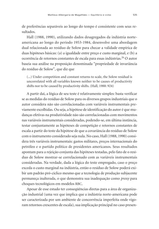 Matheus Albergaria de Magalhães — Equilíbrio e ciclos

535

de preferências separáveis ao longo do tempo é consistente com seus resultados.
Hall (1988, 1990), utilizando dados desagregados da indústria norteamericana ao longo do período 1953-1984, desenvolve uma abordagem
dual relacionada ao resíduo de Solow para checar a validade empírica de
duas hipóteses básicas: (a) a igualdade entre preço e custo marginal, e (b) a
ocorrência de retornos constantes de escala para essas indústrias.26 O autor
baseia sua análise na proposição denominada “propriedade de invariância
do resíduo de Solow”, que diz que
(...) Under competition and constant returns to scale, the Solow residual is
uncorrelated with all variables known neither to be causes of productivity
shifts nor to be caused by productivity shifts. (Hall, 1988: 924)

A partir daí, a lógica de seu teste é relativamente simples: basta verificar
se as medidas do resíduo de Solow para os diversos grupos industriais que o
autor considera não são correlacionadas com variáveis instrumentais previamente escolhidas. Ou seja, a hipótese de identificação do autor é que mudanças efetivas na produtividade não são correlacionadas com movimentos
nas variáveis instrumentais consideradas, podendo-se, em última instância,
testar conjuntamente as hipóteses de competição e retornos constantes de
escala a partir do teste da hipótese de que a covariância do resíduo de Solow
com o instrumento considerado seja nula. No caso, Hall (1988, 1990) considera três variáveis instrumentais: gastos militares, preços internacionais do
petróleo e o partido político de presidentes americanos. Seus resultados
apontam para a rejeição conjunta das hipóteses testadas, pelo fato de o resíduo de Solow mostrar-se correlacionado com as variáveis instrumentais
consideradas. Na verdade, dada a lógica do teste empregado, caso o preço
exceda o custo marginal na indústria, então o resíduo de Solow poderá exibir um padrão pró-cíclico mesmo que a tecnologia de produção subjacente
permaneça inalterada, o que demonstra sua inadequação como proxy para
choques tecnológicos em modelos RBC.
Apesar de esse estudo ter conseqüências diretas para a área de organização industrial (uma vez que implica que a indústria norte-americana pode
ser caracterizada por um ambiente de concorrência imperfeita onde vigoram retornos crescentes de escala), sua implicação principal no caso presen-

 