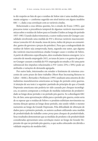 536

R. Econ. contemp., Rio de Janeiro, 9(3): 509-554, set./dez. 2005

te diz respeito ao fato de que o resíduo de Solow não é uma medida plenamente exógena — conforme sugerido em nível teórico em alguns modelos
RBC —, dada a sua correlação com as variáveis citadas.
Relacionado a essa última questão, há o estudo de Evans (1992), que
procurou testar a precedência temporal de algumas variáveis macroeconômicas sobre o resíduo de Solow para os Estados Unidos ao longo do período
1957-1983. Usando dados trimestrais, o autor realiza testes de Granger-causalidade envolvendo uma medida de PTF e diversas variáveis macroeconômicas (conceito M1 de moeda, taxas de juros, índice de preços ao consumidor, gastos do governo e preços do petróleo). Para que a endogeneidade do
resíduo de Solow seja comprovada, basta, segundo esse autor, que alguma
das variáveis macroeconômicas citadas Granger-cause o resíduo de Solow.
A partir de diferentes especificações, dois resultados básicos emergem: (a) o
conceito de moeda empregado (M1), as taxas de juros e os gastos do governo Granger-causam a medida de PTF empregada no estudo; e (b) uma parte
substancial dos impulsos relacionados à PTF (entre 25% e 50%) pode ser
atribuída a variações de demanda agregada.
Por outro lado, interessados em estudar o fenômeno de retornos crescentes de curto prazo do fator trabalho (Short-Run Increasing Returns to
Labor – SRIRL), Bernanke e Parkinson (1991) analisam uma amostra de dez
indústrias manufatureiras americanas ao longo do período entre guerras.
A intuição de seu teste é a seguinte: partindo do princípio de que a Grande
Depressão americana não poderia ter sido causada por choques tecnológicos, os autores comparam a evolução de medidas industriais de produtividade ao longo desse período e no período pós-guerra. Se a abordagem RBC
for, de fato, uma aproximação válida para o período pós-guerra, então seria
de se esperar que o resíduo de Solow e o produto exibiriam movimentos na
mesma direção apenas ao longo desse período, não sendo válido o mesmo
raciocínio ao longo da Grande Depressão. Pela dificuldade de obtenção de
dados para o primeiro período, os autores acabam utilizando uma medida
de produtividade do trabalho como proxy para choques de produtividade.
Seus resultados demonstram que as medidas de produto e de produtividade
consideradas apresentam uma correlação maior ao longo da Grande Depressão do que no período pós-guerra, o que acaba colocando em dúvida a
validade empírica de modelos RBC.

 