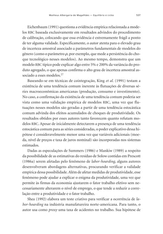 Matheus Albergaria de Magalhães — Equilíbrio e ciclos

537

Eichenbaum (1991) questiona a evidência empírica relacionada a modelos RBC baseada exclusivamente em resultados advindos do procedimento
de calibração, colocando que essa evidência é extremamente frágil a ponto
de ter alguma validade. Especificamente, o autor atenta para o elevado grau
de incerteza amostral associado a parâmetros fundamentais de modelos do
gênero (como o parâmetro ρ, por exemplo, que mede a persistência do choque tecnológico nesses modelos). Ao mesmo tempo, demonstra que um
modelo RBC típico pode explicar algo entre 5% e 200% da variância do produto agregado, o que apenas confirma o alto grau de incerteza amostral associado a esses modelos.27
Baseando-se em técnicas de cointegração, King et al. (1991) testam a
existência de uma tendência comum inerente às flutuações de diversas séries macroeconômicas americanas (produção, consumo e investimento).
No caso, a confirmação da existência de uma tendência comum poderia ser
vista como uma validação empírica de modelos RBC, uma vez que flutuações nesses modelos são geradas a partir de uma tendência estocástica
comum advinda dos efeitos acumulados de choques de produtividade. Os
resultados obtidos por esses autores tanto favorecem quanto refutam modelos RBC. Apesar de inicialmente detectarem a presença de uma tendência
estocástica comum para as séries consideradas, o poder explicativo dessa hipótese é consideravelmente menor uma vez que variáveis adicionais (moeda, nível de preços e taxa de juros nominal) são incorporadas nos sistemas
estimados.
Dadas as especulações de Summers (1986) e Mankiw (1989) a respeito
da possibilidade de as estimativas do resíduo de Solow contidas em Prescott
(1986a) serem afetadas pelo fenômeno de labor-hoarding, alguns autores
desenvolveram abordagens alternativas, procurando verificar a validade
empírica dessa possibilidade. Além de afetar medidas de produtividade, esse
fenômeno pode ajudar a explicar o enigma da produtividade, uma vez que
permite às firmas da economia ajustarem o fator trabalho efetivo sem necessariamente alterarem o nível de emprego, o que tende a reduzir a correlação entre a produtividade e o fator trabalho.
Shea (1992) elabora um teste criativo para verificar a ocorrência de labor-hoarding na indústria manufatureira norte-americana. Para tanto, o
autor usa como proxy uma taxa de acidentes no trabalho. Sua hipótese de

 