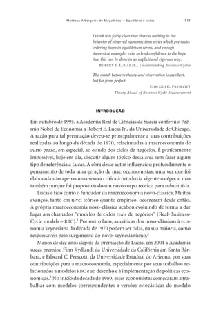 Matheus Albergaria de Magalhães — Equilíbrio e ciclos

511

I think it is fairly clear that there is nothing in the
behavior of observed economic time series which precludes
ordering them in equilibrium terms, and enough
theoretical examples exist to lend confidence to the hope
that this can be done in an explicit and rigorous way.
R OBERT E. L UCAS J R ., Understanding Business Cycles

The match between theory and observation is excellent,
but far from perfect.
E DWARD C. P RESCOTT
Theory Ahead of Business Cycle Measurement

INTRODUÇÃO

Em outubro de 1995, a Academia Real de Ciências da Suécia conferiu o Prêmio Nobel de Economia a Robert E. Lucas Jr., da Universidade de Chicago.
A razão para tal premiação deveu-se principalmente a suas contribuições
realizadas ao longo da década de 1970, relacionadas à macroeconomia de
curto prazo, em especial, ao estudo dos ciclos de negócios. É praticamente
impossível, hoje em dia, discutir algum tópico dessa área sem fazer algum
tipo de referência a Lucas. A obra desse autor influenciou profundamente o
pensamento de toda uma geração de macroeconomistas, uma vez que foi
elaborada não apenas uma severa crítica à ortodoxia vigente na época, mas
também porque foi proposto todo um novo corpo teórico para substituí-la.
Lucas é tido como o fundador da macroeconomia novo-clássica. Muitos
avanços, tanto em nível teórico quanto empírico, ocorreram desde então.
A própria macroeconomia novo-clássica acabou evoluindo de forma a dar
lugar aos chamados “modelos de ciclos reais de negócios” (Real-BusinessCycle models – RBC).1 Por outro lado, as críticas dos novo-clássicos à economia keynesiana da década de 1970 podem ser tidas, na sua maioria, como
responsáveis pelo surgimento do novo-keynesianismo.2
Menos de dez anos depois da premiação de Lucas, em 2004 a Academia
sueca premiou Finn Kydland, da Universidade da Califórnia em Santa Bárbara, e Edward C. Prescott, da Universidade Estadual do Arizona, por suas
contribuições para a macroeconomia, especialmente por seus trabalhos relacionados a modelos RBC e ao desenho e à implementação de políticas econômicas.3 No início da década de 1980, esses economistas começaram a trabalhar com modelos correspondentes a versões estocásticas do modelo

 