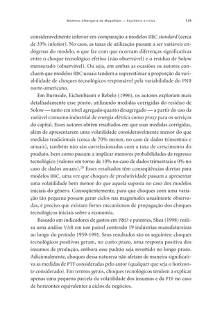 Matheus Albergaria de Magalhães — Equilíbrio e ciclos

539

consideravelmente inferior em comparação a modelos RBC standard (cerca
de 33% inferior). No caso, as taxas de utilização passam a ser variáveis endógenas do modelo, o que faz com que ocorram diferenças significativas
entre o choque tecnológico efetivo (não observável) e o resíduo de Solow
mensurado (observável). Ou seja, em ambas as ocasiões os autores concluem que modelos RBC usuais tendem a superestimar a proporção da variabilidade de choques tecnológicos responsável pela variabilidade do PNB
norte-americano.
Em Burnside, Eichenbaum e Rebelo (1996), os autores exploram mais
detalhadamente esse ponto, utilizando medidas corrigidas do resíduo de
Solow — tanto em nível agregado quanto desagregado — a partir do uso da
variável consumo industrial de energia elétrica como proxy para os serviços
do capital. Esses autores obtêm resultados em que suas medidas corrigidas,
além de apresentarem uma volatilidade consideravelmente menor do que
medidas tradicionais (cerca de 70% menor, no caso de dados trimestrais e
anuais), também não são correlacionadas com a taxa de crescimento do
produto, bem como passam a implicar menores probabilidades de regresso
tecnológico (valores em torno de 10% no caso de dados trimestrais e 0% no
caso de dados anuais).28 Esses resultados têm conseqüências diretas para
modelos RBC, uma vez que choques de produtividade passam a apresentar
uma volatilidade bem menor do que aquela suposta no caso dos modelos
iniciais do gênero. Conseqüentemente, para que choques com uma variação tão pequena possam gerar ciclos nas magnitudes usualmente observadas, é preciso que existam fortes mecanismos de propagação dos choques
tecnológicos iniciais sobre a economia.
Baseado em indicadores de gastos em P&D e patentes, Shea (1998) realiza uma análise VAR em um painel contendo 19 indústrias manufatureiras
ao longo do período 1959-1991. Seus resultados são os seguintes: choques
tecnológicos positivos geram, no curto prazo, uma resposta positiva dos
insumos de produção, embora esse padrão seja revertido no longo prazo.
Adicionalmente, choques dessa natureza não afetam de maneira significativa as medidas de PTF consideradas pelo autor (qualquer que seja o horizonte considerado). Em termos gerais, choques tecnológicos tendem a explicar
apenas uma pequena parcela da volatilidade dos insumos e da PTF no caso
de horizontes equivalentes a ciclos de negócios.

 