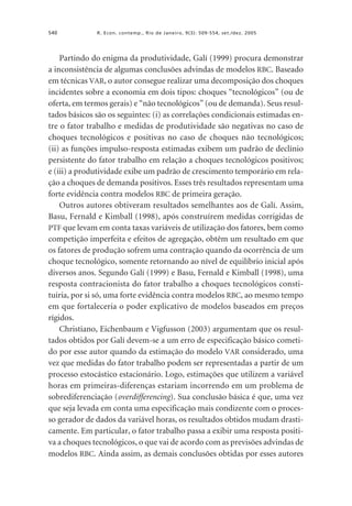 540

R. Econ. contemp., Rio de Janeiro, 9(3): 509-554, set./dez. 2005

Partindo do enigma da produtividade, Galí (1999) procura demonstrar
a inconsistência de algumas conclusões advindas de modelos RBC. Baseado
em técnicas VAR, o autor consegue realizar uma decomposição dos choques
incidentes sobre a economia em dois tipos: choques “tecnológicos” (ou de
oferta, em termos gerais) e “não tecnológicos” (ou de demanda). Seus resultados básicos são os seguintes: (i) as correlações condicionais estimadas entre o fator trabalho e medidas de produtividade são negativas no caso de
choques tecnológicos e positivas no caso de choques não tecnológicos;
(ii) as funções impulso-resposta estimadas exibem um padrão de declínio
persistente do fator trabalho em relação a choques tecnológicos positivos;
e (iii) a produtividade exibe um padrão de crescimento temporário em relação a choques de demanda positivos. Esses três resultados representam uma
forte evidência contra modelos RBC de primeira geração.
Outros autores obtiveram resultados semelhantes aos de Galí. Assim,
Basu, Fernald e Kimball (1998), após construírem medidas corrigidas de
PTF que levam em conta taxas variáveis de utilização dos fatores, bem como
competição imperfeita e efeitos de agregação, obtêm um resultado em que
os fatores de produção sofrem uma contração quando da ocorrência de um
choque tecnológico, somente retornando ao nível de equilíbrio inicial após
diversos anos. Segundo Galí (1999) e Basu, Fernald e Kimball (1998), uma
resposta contracionista do fator trabalho a choques tecnológicos constituiria, por si só, uma forte evidência contra modelos RBC, ao mesmo tempo
em que fortaleceria o poder explicativo de modelos baseados em preços
rígidos.
Christiano, Eichenbaum e Vigfusson (2003) argumentam que os resultados obtidos por Galí devem-se a um erro de especificação básico cometido por esse autor quando da estimação do modelo VAR considerado, uma
vez que medidas do fator trabalho podem ser representadas a partir de um
processo estocástico estacionário. Logo, estimações que utilizem a variável
horas em primeiras-diferenças estariam incorrendo em um problema de
sobrediferenciação (overdifferencing). Sua conclusão básica é que, uma vez
que seja levada em conta uma especificação mais condizente com o processo gerador de dados da variável horas, os resultados obtidos mudam drasticamente. Em particular, o fator trabalho passa a exibir uma resposta positiva a choques tecnológicos, o que vai de acordo com as previsões advindas de
modelos RBC. Ainda assim, as demais conclusões obtidas por esses autores

 