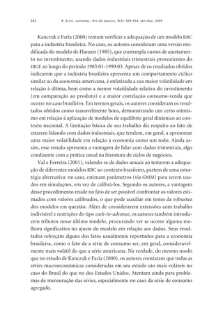 542

R. Econ. contemp., Rio de Janeiro, 9(3): 509-554, set./dez. 2005

Kanczuk e Faria (2000) tentam verificar a adequação de um modelo RBC
para a indústria brasileira. No caso, os autores consideram uma versão modificada do modelo de Hansen (1985), que contempla custos de ajustamento no investimento, usando dados industriais trimestrais provenientes do
IBGE ao longo do período 1985:01-1999:03. Apesar de os resultados obtidos
indicarem que a indústria brasileira apresenta um comportamento cíclico
similar ao da economia americana, é enfatizada a sua maior volatilidade em
relação à última, bem como a menor volatilidade relativa do investimento
(em comparação ao produto) e a maior correlação consumo-renda que
ocorre no caso brasileiro. Em termos gerais, os autores consideram os resultados obtidos como razoavelmente bons, demonstrando um certo otimismo em relação à aplicação de modelos de equilíbrio geral dinâmico ao contexto nacional. A limitação básica de seu trabalho diz respeito ao fato de
estarem lidando com dados industriais, que tendem, em geral, a apresentar
uma maior volatilidade em relação à economia como um todo. Ainda assim, esse estudo apresenta a vantagem de lidar com dados trimestrais, algo
condizente com a prática usual na literatura de ciclos de negócios.
Val e Ferreira (2001), valendo-se de dados anuais ao testarem a adequação de diferentes modelos RBC ao contexto brasileiro, partem de uma estratégia alternativa: no caso, estimam parâmetros (via GMM) para serem usados em simulações, em vez de calibrá-los. Segundo os autores, a vantagem
desse procedimento reside no fato de ser possível confrontar os valores estimados com valores calibrados, o que pode auxiliar em testes de robustez
dos modelos em questão. Além de considerarem extensões com trabalho
indivisível e restrições do tipo cash-in-advance, os autores também introduzem tributos nesse último modelo, procurando ver se ocorre alguma melhora significativa no ajuste do modelo em relação aos dados. Seus resultados reforçam alguns dos fatos usualmente reportados para a economia
brasileira, como o fato de a série de consumo ser, em geral, consideravelmente mais volátil do que a série americana. Na verdade, do mesmo modo
que no estudo de Kanczuk e Faria (2000), os autores constatam que todas as
séries macroeconômicas consideradas em seu estudo são mais voláteis no
caso do Brasil do que no dos Estados Unidos. Atentam ainda para problemas de mensuração das séries, especialmente no caso da série de consumo
agregado.

 