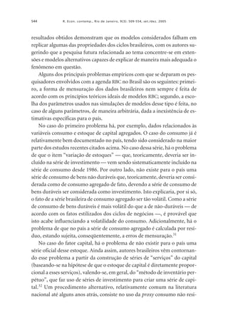544

R. Econ. contemp., Rio de Janeiro, 9(3): 509-554, set./dez. 2005

resultados obtidos demonstram que os modelos considerados falham em
replicar algumas das propriedades dos ciclos brasileiros, com os autores sugerindo que a pesquisa futura relacionada ao tema concentre-se em extensões e modelos alternativos capazes de explicar de maneira mais adequada o
fenômeno em questão.
Alguns dos principais problemas empíricos com que se deparam os pesquisadores envolvidos com a agenda RBC no Brasil são os seguintes: primeiro, a forma de mensuração dos dados brasileiros nem sempre é feita de
acordo com os princípios teóricos ideais de modelos RBC; segundo, a escolha dos parâmetros usados nas simulações de modelos desse tipo é feita, no
caso de alguns parâmetros, de maneira arbitrária, dada a inexistência de estimativas específicas para o país.
No caso do primeiro problema há, por exemplo, dados relacionados às
variáveis consumo e estoque de capital agregados. O caso do consumo já é
relativamente bem documentado no país, tendo sido considerado na maior
parte dos estudos recentes citados acima. No caso dessa série, há o problema
de que o item “variação de estoques” — que, teoricamente, deveria ser incluído na série de investimento — vem sendo sistematicamente incluído na
série de consumo desde 1986. Por outro lado, não existe para o país uma
série de consumo de bens não duráveis que, teoricamente, deveria ser considerada como de consumo agregado de fato, devendo a série de consumo de
bens duráveis ser considerada como investimento. Isto explicaria, por si só,
o fato de a série brasileira de consumo agregado ser tão volátil. Como a série
de consumo de bens duráveis é mais volátil do que a de não-duráveis — de
acordo com os fatos estilizados dos ciclos de negócios —, é provável que
isto acabe influenciando a volatilidade do consumo. Adicionalmente, há o
problema de que no país a série de consumo agregado é calculada por resíduo, estando sujeita, conseqüentemente, a erros de mensuração.31
No caso do fator capital, há o problema de não existir para o país uma
série oficial desse estoque. Ainda assim, autores brasileiros vêm contornando esse problema a partir da construção de séries de “serviços” do capital
(baseando-se na hipótese de que o estoque de capital é diretamente proporcional a esses serviços), valendo-se, em geral, do “método de inventário perpétuo”, que faz uso de séries de investimento para criar uma série de capital.32 Um procedimento alternativo, relativamente comum na literatura
nacional até alguns anos atrás, consiste no uso da proxy consumo não resi-

 