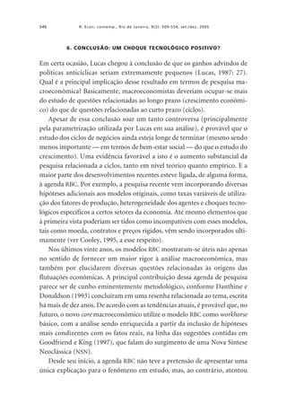 546

R. Econ. contemp., Rio de Janeiro, 9(3): 509-554, set./dez. 2005

6. CONCLUSÃO: UM CHOQUE TECNOLÓGICO POSITIVO?

Em certa ocasião, Lucas chegou à conclusão de que os ganhos advindos de
políticas anticíclicas seriam extremamente pequenos (Lucas, 1987: 27).
Qual é a principal implicação desse resultado em termos de pesquisa macroeconômica? Basicamente, macroeconomistas deveriam ocupar-se mais
do estudo de questões relacionadas ao longo prazo (crescimento econômico) do que de questões relacionadas ao curto prazo (ciclos).
Apesar de essa conclusão soar um tanto controversa (principalmente
pela parametrização utilizada por Lucas em sua análise), é provável que o
estudo dos ciclos de negócios ainda esteja longe de terminar (mesmo sendo
menos importante — em termos de bem-estar social — do que o estudo do
crescimento). Uma evidência favorável a isto é o aumento substancial da
pesquisa relacionada a ciclos, tanto em nível teórico quanto empírico. E a
maior parte dos desenvolvimentos recentes esteve ligada, de alguma forma,
à agenda RBC. Por exemplo, a pesquisa recente vem incorporando diversas
hipóteses adicionais aos modelos originais, como taxas variáveis de utilização dos fatores de produção, heterogeneidade dos agentes e choques tecnológicos específicos a certos setores da economia. Até mesmo elementos que
à primeira vista poderiam ser tidos como incompatíveis com esses modelos,
tais como moeda, contratos e preços rígidos, vêm sendo incorporados ultimamente (ver Cooley, 1995, a esse respeito).
Nos últimos vinte anos, os modelos RBC mostraram-se úteis não apenas
no sentido de fornecer um maior rigor à análise macroeconômica, mas
também por elucidarem diversas questões relacionadas às origens das
flutuações econômicas. A principal contribuição dessa agenda de pesquisa
parece ser de cunho eminentemente metodológico, conforme Danthine e
Donaldson (1993) concluíram em uma resenha relacionada ao tema, escrita
há mais de dez anos. De acordo com as tendências atuais, é provável que, no
futuro, o novo core macroeconômico utilize o modelo RBC como workhorse
básico, com a análise sendo enriquecida a partir da inclusão de hipóteses
mais condizentes com os fatos reais, na linha das sugestões contidas em
Goodfriend e King (1997), que falam do surgimento de uma Nova Síntese
Neoclássica (NSN).
Desde seu início, a agenda RBC não teve a pretensão de apresentar uma
única explicação para o fenômeno em estudo, mas, ao contrário, atentou

 