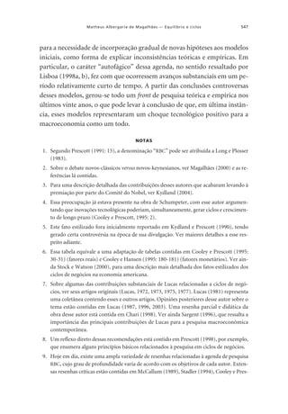 Matheus Albergaria de Magalhães — Equilíbrio e ciclos

547

para a necessidade de incorporação gradual de novas hipóteses aos modelos
iniciais, como forma de explicar inconsistências teóricas e empíricas. Em
particular, o caráter “autofágico” dessa agenda, no sentido ressaltado por
Lisboa (1998a, b), fez com que ocorressem avanços substanciais em um período relativamente curto de tempo. A partir das conclusões controversas
desses modelos, gerou-se todo um front de pesquisa teórica e empírica nos
últimos vinte anos, o que pode levar à conclusão de que, em última instância, esses modelos representaram um choque tecnológico positivo para a
macroeconomia como um todo.
NOTAS

1. Segundo Prescott (1991: 15), a denominação “RBC” pode ser atribuída a Long e Plosser
(1983).
2. Sobre o debate novos-clássicos versus novos-keynesianos, ver Magalhães (2000) e as referências lá contidas.
3. Para uma descrição detalhada das contribuições desses autores que acabaram levando à
premiação por parte do Comitê do Nobel, ver Kydland (2004).
4. Essa preocupação já estava presente na obra de Schumpeter, com esse autor argumentando que inovações tecnológicas poderiam, simultaneamente, gerar ciclos e crescimento de longo prazo (Cooley e Prescott, 1995: 2).
5. Este fato estilizado fora inicialmente reportado em Kydland e Prescott (1990), tendo
gerado certa controvérsia na época de sua divulgação. Ver maiores detalhes a esse respeito adiante.
6. Essa tabela equivale a uma adaptação de tabelas contidas em Cooley e Prescott (1995:
30-31) (fatores reais) e Cooley e Hansen (1995: 180-181) (fatores monetários). Ver ainda Stock e Watson (2000), para uma descrição mais detalhada dos fatos estilizados dos
ciclos de negócios na economia americana.
7. Sobre algumas das contribuições substanciais de Lucas relacionadas a ciclos de negócios, ver seus artigos originais (Lucas, 1972, 1973, 1975, 1977). Lucas (1981) representa
uma coletânea contendo esses e outros artigos. Opiniões posteriores desse autor sobre o
tema estão contidas em Lucas (1987, 1996, 2003). Uma resenha parcial e didática da
obra desse autor está contida em Chari (1998). Ver ainda Sargent (1996), que ressalta a
importância das principais contribuições de Lucas para a pesquisa macroeconômica
contemporânea.
8. Um reflexo direto dessas recomendações está contido em Prescott (1998), por exemplo,
que enumera alguns princípios básicos relacionados à pesquisa em ciclos de negócios.
9. Hoje em dia, existe uma ampla variedade de resenhas relacionadas à agenda de pesquisa
RBC, cujo grau de profundidade varia de acordo com os objetivos de cada autor. Extensas resenhas críticas estão contidas em McCallum (1989), Stadler (1994), Cooley e Pres-

 