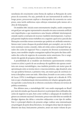 512

R. Econ. contemp., Rio de Janeiro, 9(3): 509-554, set./dez. 2005

neoclássico de crescimento como forma de explicar as flutuações de curto
prazo da economia. Ou seja, partindo de um instrumental de análise no
longo prazo, procuravam explicar o desempenho da economia no curto
prazo, uma tarefa ambiciosa cujos esforços remontam pelo menos até a
obra de Schumpeter.
Os modelos RBC iniciais eram extremamente simples, sendo compostos
em geral por um agente representativo atuando em uma economia artificial
sem imperfeições e que maximizava uma função-utilidade intertemporal,
estando sujeito a restrições de recursos (também intertemporais). A principal questão implícita nesses trabalhos era a seguinte: qual seria a parcela das
flutuações ocorridas nessas economias que poderia ser atribuída somente a
fatores reais (como choques de produtividade, por exemplo), em vez de fatores nominais (como a moeda), tidos até então como o principal fator gerador dos ciclos de negócios? Para a surpresa de diversos economistas da
época, esses modelos simples conseguiam replicar boa parte dos fatos estilizados dos ciclos de negócios da economia norte-americana. Era o surgimento da agenda de pesquisa relacionada a modelos RBC.
A possibilidade de se modelar um fenômeno aparentemente errático
(como os ciclos) a partir de um arcabouço de equilíbrio não apenas constituiu um avanço metodológico, mas também permitiu um maior grau de
aproximação entre as teorias micro e macroeconômica, algo desejável, uma
vez que poderia fornecer, à primeira vista, um maior grau de coerência interna à disciplina como um todo. Além disso, levando-se em conta a crítica
de Lucas (1976) à modelagem econométrica vigente até a década de 1970,
tem-se que a fundamentação microeconômica de relações agregadas poderia equivaler a uma forma de se obterem conclusões robustas em termos de
política econômica.
Nos últimos anos, a metodologia RBC vem sendo empregada no Brasil
por meio de estudos que buscam descrever os principais fatos estilizados dos
ciclos de negócios no país, bem como verificar a adequação de modelos do
gênero ao contexto nacional. Entretanto, pouco tem sido feito no sentido de
divulgar algumas das idéias e conceitos subjacentes a esse tipo de análise.
Este é o principal objetivo do presente artigo: realizar uma sistematização
em português de parte dessa literatura. As vantagens desse tipo de empreendimento são duas, basicamente: primeiro, atrair um maior volume de pes-

 