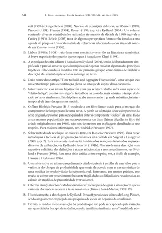 548

R. Econ. contemp., Rio de Janeiro, 9(3): 509-554, set./dez. 2005

cott (1995) e King e Rebelo (2000). No caso de exposições didáticas, ver Plosser (1989),
Prescott (1991), Hansen (1994), Romer (1996, cap. 4) e Kydland (2004). Um volume
contendo diversas contribuições realizadas até meados da década de 1990 equivale a
Cooley (1995). Rebelo (2005) trata de algumas perspectivas futuras relacionadas a essa
agenda de pesquisa. Uma extensa lista de referências relacionadas a essa área está contida em Zimmermann (1996).
10. Lisboa (1998a: 51-54) trata desse erro semântico ocorrido na literatura econômica.
A breve exposição do conceito que se segue é baseada em Chari (1998).
11. A exposição descrita adiante é baseada em Kydland (2004), sendo deliberadamente simplificada e parcial, uma vez que a intenção aqui é apenas ressaltar algumas das principais
hipóteses relacionadas a modelos RBC de primeira geração como forma de facilitar a
descrição das contribuições citadas ao longo do texto.
12. Daí o nome desse artigo, “Time to Build and Aggregate Fluctuations”, uma vez que leva
um certo tempo para a constituição plena do estoque de capital dessa economia.
13. Intuitivamente, essa última hipótese faz com que o fator trabalho sofra uma espécie de
“efeito-fadiga”: quanto mais alguém trabalhou no passado, mais valoriza o tempo dedicado ao lazer atualmente. Esta hipótese acaba aumentando o grau de substituição intertemporal de lazer do agente no modelo.
14. O filtro Hodrick-Prescott (H-P) equivale a um filtro linear usado para a extração do
componente de longo prazo de uma série. A partir da subtração desse componente da
série original, é possível para o pesquisador obter o componente “cíclico” da série. Dada
a sua enorme popularidade em macroeconomia nas duas últimas décadas (o filtro foi
criado originalmente em 1980), não nos deteremos em explicações detalhadas a esse
respeito. Para maiores informações, ver Hodrick e Prescott (1997).
15. Sobre métodos de resolução de modelos RBC, ver Hansen e Prescott (1995). Uma breve
introdução a técnicas de programação dinâmica está contida em Sargent e Ljungqvist
(2000, cap. 2). Para uma contextualização histórica dos avanços relacionados ao procedimento de calibração, ver Kydland e Prescott (1991b). No caso de uma descrição mais
exaustiva e didática das definições e etapas relacionadas a esse procedimento, ver Kydland e Prescott (1996). Para uma visão crítica a esse respeito, ver, a título de exemplo,
Hansen e Heckman (1996).
16. Uma alternativa ao último procedimento citado equivale à escolha de um valor para a
variância do choque de produtividade que esteja de acordo com as características de
uma medida de produtividade da economia real. Entretanto, em termos práticos, este
revela-se como um procedimento bastante frágil, dadas as dificuldades relacionadas ao
cálculo de medidas de produtividade (ver adiante).
17. O termo steady-state (ou “estado estacionário”) serve para designar a situação em que as
variáveis do modelo crescem a taxas constantes (Barro e Sala-i-Martin, 1995: 19).
18. Historicamente, a abordagem de Kydland-Prescott prevalesceu sobre a de Long-Plosser,
sendo amplamente empregada nas pesquisas de ciclos de negócios da atualidade.
19. De fato, o resíduo mede a variação do produto que não pode ser explicada pela variação
nas quantidades de capital e trabalho, sendo, em última instância, uma “medida da nos-

 