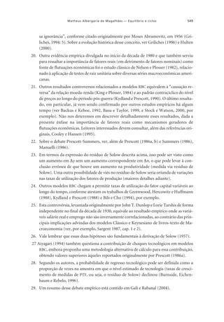 Matheus Albergaria de Magalhães — Equilíbrio e ciclos

549

sa ignorância”, conforme citado originalmente por Moses Abramovitz, em 1956 (Griliches, 1994: 5). Sobre a evolução histórica desse conceito, ver Griliches (1996) e Hulten
(2000).
20. Outra evidência empírica divulgada no início da década de 1980 e que também serviu
para ressaltar a importância de fatores reais (em detrimento de fatores nominais) como
fonte de flutuações econômicas foi o estudo clássico de Nelson e Plosser (1982), relacionado à aplicação de testes de raiz unitária sobre diversas séries macroeconômicas americanas.
21. Outros resultados controversos relacionados a modelos RBC equivalem à “causação reversa” da relação moeda-renda (King e Plosser, 1984) e ao padrão contracíclico do nível
de preços ao longo do período pós-guerra (Kydland e Prescott, 1990). O último resultado, em particular, já vem sendo confirmado por outros estudos empíricos há algum
tempo (ver Backus e Kehoe, 1992, Basu e Taylor, 1999, e Stock e Watson, 2000, por
exemplo). Não nos deteremos em descrever detalhadamente esses resultados, dada a
presente ênfase na importância de fatores reais como mecanismos geradores de
flutuações econômicas. Leitores interessados devem consultar, além das referências originais, Cooley e Hansen (1995).
22. Sobre o debate Prescott-Summers, ver, além de Prescott (1986a, b) e Summers (1986),
Manuelli (1986).
23. Em termos da expressão do resíduo de Solow descrita acima, isso pode ser visto como
um aumento em ∆y sem um aumento correspondente em ∆n, o que pode levar à conclusão errônea de que houve um aumento na produtividade (medida via resíduo de
Solow). Uma outra possibilidade de viés no resíduo de Solow seria oriunda de variações
nas taxas de utilização dos fatores de produção (maiores detalhes adiante).
24. Outros modelos RBC chegam a permitir taxas de utilização do fator capital variáveis ao
longo do tempo, conforme atestam os trabalhos de Greenwood, Hercowitz e Huffmann
(1988), Kydland e Prescott (1988) e Bils e Cho (1994), por exemplo.
25. Esta controvérsia, levantada originalmente por John T. Dunlop e Lorie Tarshis de forma
independente no final da década de 1930, equivale ao resultado empírico onde as variáveis salário real e emprego não são inversamente correlacionadas, ao contrário das principais implicações advindas dos modelos Clássico e Keynesiano de livros-texto de Macroeconomia (ver, por exemplo, Sargent 1987, cap. 1 e 2).
26. Vale lembrar que essas duas hipóteses são fundamentais à derivação de Solow (1957).
27 Aiyagari (1994) também questiona a contribuição de choques tecnológicos em modelos
RBC, embora proponha uma metodologia alternativa de cálculo para essa contribuição,
obtendo valores superiores àqueles reportados originalmente por Prescott (1986a).
28. Segundo os autores, a probabilidade de regresso tecnológico pode ser definida como a
proporção de vezes na amostra em que o nível estimado de tecnologia (taxas de crescimento de medidas de PTF, ou seja, o resíduo de Solow) declinou (Burnside, Eichenbaum e Rebelo, 1996).
29. Um resumo desse debate empírico está contido em Galí e Rabanal (2004).

 