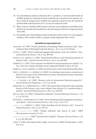 550

R. Econ. contemp., Rio de Janeiro, 9(3): 509-554, set./dez. 2005

30. Um procedimento padrão na literatura RBC é considerar a variável produtividade do
trabalho quando da verificação dos fatos estilizados da economia real em questão, embora a fonte de choques nesses modelos seja originada a partir de taxas de variação da
produtividade total dos fatores (PTF), ou seja, do resíduo de Solow.
31. Ellery, Gomes e Sachsida (2002) tentam contornar esses problemas construindo séries
distintas de consumo de bens duráveis e não duráveis para o Brasil ao longo do período
1970-1998.
32. Na verdade, este é um problema comum na literatura sobre o tema. Ver, a esse respeito,
Griliches (1994), Hulten (2000) e o próprio estudo original de Solow (1957).
REFERÊNCIAS BIBLIOGRÁFICAS

AIYAGARI, S. R. (1994) “On the contribution of technology shocks to business cycles”. Fede-

ral Reserve Bank of Minneapolis Quarterly Review, v. 18, n. 1, p. 22-34, Winter.
ALTUG, S. (1989) “Time-to-build and aggregate fluctuations: some new evidence”. Inter-

national Economic Review, v. 30, n. 4, p. 889-920.
BACKUS, D. K., KEHOE, P. J. (1992) “International evidence on the historical properties of

business cycles”. American Economic Review, v. 82, n. 4, p. 864-888.
BARBOSA, E. S. (1992) “Uma exposição introdutória da macroeconomia novo-clássica”. In:

M. L. Silva (ed.), Moeda e produção: teorias comparadas. Brasília: UnB, p. 233-281.
BARRO, R. J., SALA-I-MARTIN, X. (1995) Growth Economics. Nova York: McGraw-Hill, 450 p.
BASU, S., FERNALD, J. G., KIMBALL, M. (1998) Are technology improvements contractionary?

Board of Governors of the Federal Reserve System, International Finance Discussion
Paper Series n. 625, Sept., 56 p.
———, TAYLOR, A. M. (1999) “Business cycles in international historical perspective”.

Journal of Economic Perspectives, v. 13, n. 2, p. 45-68.
BERNANKE, B. S., PARKINSON, M, L. (1991) “Procyclical labor productivity and competing

theories of the business cycle: some evidence from interwar U.S. manufacturing industries”. Journal of Political Economy, v. 99, n. 3, p. 439-459.
BILS, M., CHO, J.-O. (1994) “Cyclical factor utilization”. Journal of Monetary Economics, v. 33,

n. 3, p. 319-354.
BURNSIDE, C., EICHENBAUM, M. (1996) “Factor-hoarding and the propagation of business-

cycle shocks”. American Economic Review, v. 86, n. 5, p. 1.154-1.174.
———, ———, REBELO, S. (1993) “Labor hoarding and the business cycle”. Journal of

Political Economy, v. 101, n. 2, p. 245-273.
———, ———, ——— (1995) “Capital utilization and returns to scale”. NBER

Macroeconomics Annual, p. 67-110.
———, ———, ——— (1996) “Sectoral Solow residuals”. European Economic Review, v. 40,

n. 4, p. 861-869, Apr.
CARD, D. (1991) Intertemporal labor supply: an assessment. NBER Working Paper n. 3602,

Jan., 47 p.

 
