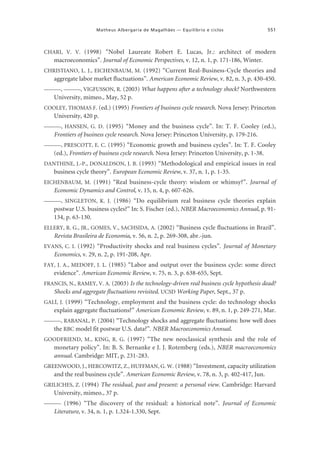 Matheus Albergaria de Magalhães — Equilíbrio e ciclos

551

CHARI, V. V. (1998) “Nobel Laureate Robert E. Lucas, Jr.: architect of modern

macroeconomics”. Journal of Economic Perspectives, v. 12, n. 1, p. 171-186, Winter.
CHRISTIANO, L. J., EICHENBAUM, M. (1992) “Current Real-Business-Cycle theories and

aggregate labor market fluctuations”. American Economic Review, v. 82, n. 3, p. 430-450.
———, ———, VIGFUSSON, R. (2003) What happens after a technology shock? Northwestern

University, mimeo., May, 52 p.
COOLEY, THOMAS F. (ed.) (1995) Frontiers of business cycle research. Nova Jersey: Princeton

University, 420 p.
———, HANSEN, G. D. (1995) “Money and the business cycle”. In: T. F. Cooley (ed.),

Frontiers of business cycle research. Nova Jersey: Princeton University, p. 179-216.
———, PRESCOTT, E. C. (1995) “Economic growth and business cycles”. In: T. F. Cooley

(ed.), Frontiers of business cycle research. Nova Jersey: Princeton University, p. 1-38.
DANTHINE, J.-P., DONALDSON, J. B. (1993) “Methodological and empirical issues in real

business cycle theory”. European Economic Review, v. 37, n. 1, p. 1-35.
EICHENBAUM, M. (1991) “Real business-cycle theory: wisdom or whimsy?”. Journal of

Economic Dynamics and Control, v. 15, n. 4, p. 607-626.
———, SINGLETON, K. J. (1986) “Do equilibrium real business cycle theories explain

postwar U.S. business cycles?” In: S. Fischer (ed.), NBER Macroeconomics Annual, p. 91134, p. 63-130.
ELLERY, R. G., JR., GOMES, V., SACHSIDA, A. (2002) “Business cycle fluctuations in Brazil”.

Revista Brasileira de Economia, v. 56, n. 2, p. 269-308, abr.-jun.
EVANS, C. I. (1992) “Productivity shocks and real business cycles”. Journal of Monetary

Economics, v. 29, n. 2, p. 191-208, Apr.
FAY, J. A., MEDOFF, J. L. (1985) “Labor and output over the business cycle: some direct

evidence”. American Economic Review, v. 75, n. 3, p. 638-655, Sept.
FRANCIS, N., RAMEY, V. A. (2003) Is the technology-driven real business cycle hypothesis dead?
Shocks and aggregate fluctuations revisited. UCSD Working Paper, Sept., 37 p.
GALÍ, J. (1999) “Technology, employment and the business cycle: do technology shocks

explain aggregate fluctuations?” American Economic Review, v. 89, n. 1, p. 249-271, Mar.
———, RABANAL, P. (2004) “Technology shocks and aggregate fluctuations: how well does
the RBC model fit postwar U.S. data?”. NBER Macroeconomics Annual.
GOODFRIEND, M., KING, R. G. (1997) “The new neoclassical synthesis and the role of

monetary policy”. In: B. S. Bernanke e J. J. Rotemberg (eds.), NBER macroeconomics
annual. Cambridge: MIT, p. 231-283.
GREENWOOD, J., HERCOWITZ, Z., HUFFMAN, G. W. (1988) “Investment, capacity utilization

and the real business cycle”. American Economic Review, v. 78, n. 3, p. 402-417, Jun.
GRILICHES, Z. (1994) The residual, past and present: a personal view. Cambridge: Harvard

University, mimeo., 37 p.
——— (1996) “The discovery of the residual: a historical note”. Journal of Economic

Literature, v. 34, n. 1, p. 1.324-1.330, Sept.

 
