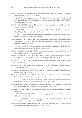 552

R. Econ. contemp., Rio de Janeiro, 9(3): 509-554, set./dez. 2005

HALL, R. E. (1988) “The relation between price and marginal cost in U.S. industry”. Journal of

Political Economy, v. 96, n. 5, p. 921-947.
——— (1990) “Invariance properties of Solow´s productivity residual”. In: P. Diamond

(ed.), Growth/Productivity/Unemployment: essays in honour of Bob Solow´s 70th birthday.
Cambridge: MIT, p. 71-112.
HANSEN, G. D. (1985) “Indivisible labor and the business cycle”. Journal of Monetary Eco-

nomics, v. 16, n. 3, p. 309-327.
——— (1994) “What is real business cycle theory?”. Jobs and Capital (Milken Institute for

Job and Capital Formation), v. 3, p. 7-10.
——— (1997) “Technical progress and aggregate fluctuations”. Journal of Economic Dyna-

mics and Control, v. 21, n. 4, p. 1.005-1.023.
———, PRESCOTT, E. C. (1995) “Recursive methods for computing equilibria of business

cycle models”. In: T. F. Cooley (ed.), Frontiers of business cycle research. Nova Jersey:
Princeton University, p. 39-64.
———, WRIGHT, R. (1992) “The labor market in real business cycle theory”. Federal Reserve

Bank of Minneapolis Quarterly Review, p. 2-12, Spring.
HANSEN, L. P., HECKMAN, J. (1996) “The empirical foundations of calibration”. Journal of

Economic Perspectives, v. 10, n. 1, p. 87-104.
HODRICK, R., PRESCOTT, E. C. (1997) “Post-War U.S. business cycles: a descriptive empirical

investigation”. Journal of Money, Credit and Banking, v. 29, n. 1, p. 1-16.
HULTEN, C. R. (2000) Total factor productivity: a short biography. NBER Working Paper

n. 7.471, Jan., 75 p.
LUCAS, R. E. JR. (1996) “Nobel lecture: monetary neutrality”. Journal of Political Economy,

v. 104, n. 4, p. 661-682.
KANCZUK, F., FARIA, F., JR. (2000) “Ciclos reais para a indústria brasileira?”. Estudos Econô-

micos, v. 47, n. 4, p. 335-350.
KING, R. G., PLOSSER, C. I. (1984) “Money, credit and prices in a real business cycle”.

American Economic Review, v. 74, n. 3, p. 363-380.
———, ———, STOCK, J. H., WATSON, M. W. (1991) “Stochastic trends and economic

fluctuations”. American Economic Review, v. 81, n. 4, p. 819-940.
———, REBELO, S. (2000) “Ressuscitating real business cycles”. In: J. Taylor e M. Woodford

(eds.), Handbook of Macroeconomics. North-Holland, p. 927-1.007.
KYDLAND, F. (2004) “Nobel lecture: quantitative aggregate theory”. Federal Reserve Bank of

Dallas, 10 p.
———, PRESCOTT, E. C. (1982) “Time to build and aggregate fluctuations”. Econometrica,

v. 50, n. 6, p. 1.345-1.370.
———, ——— (1988) “The workweek of capital and its cyclical implications”. Journal of

Monetary Economics, v. 21, n. 3, p. 343-360.
———, ——— (1990) “Business cycles: real facts and a monetary myth”. Federal Reserve

Bank of Minneapolis Quarterly Review, v. 14, n. 2, p. 3-18.

 
