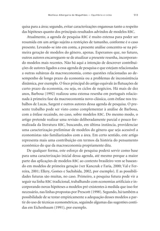 Matheus Albergaria de Magalhães — Equilíbrio e ciclos

513

quisa para a área; segundo, evitar caracterizações enganosas tanto a respeito
das hipóteses quanto dos principais resultados advindos de modelos RBC.
Atualmente, a agenda de pesquisa RBC é muito extensa para poder ser
resumida em um artigo sujeito a restrições de tamanho, conforme é o caso
presente. Levando-se isto em conta, a presente análise concentra-se na primeira geração de modelos do gênero, apenas. Esperamos que, no futuro,
outros autores encarreguem-se de atualizar a presente resenha, incorporando modelos mais recentes. Não há aqui a intenção de descrever contribuições de autores ligados a essa agenda de pesquisa e que estejam relacionadas
a outras subáreas da macroeconomia, como questões relacionadas ao desempenho de longo prazo da economia ou a problemas de inconsistência
dinâmica, por exemplo. O foco principal do artigo equivale às flutuações de
curto prazo da economia, ou seja, os ciclos de negócios. Há mais de dez
anos, Barbosa (1992) realizou uma extensa resenha em português relacionada à primeira fase da macroeconomia novo-clássica, com ênfase nos trabalhos de Lucas, Sargent e outros autores dessa agenda de pesquisa. O presente trabalho pode ser visto como complementar à análise de Barbosa,
com a ênfase recaindo, no caso, sobre modelos RBC. Do mesmo modo, o
artigo pretende realizar uma revisão deliberadamente parcial e pouco formalizada da literatura RBC, buscando, em última instância, providenciar
uma caracterização preliminar de modelos do gênero que seja acessível a
economistas não familiarizados com a área. Em certo sentido, este artigo
representa mais uma contribuição em termos da história do pensamento
econômico do que da macroeconomia propriamente dita.
De qualquer forma, este esforço de pesquisa poderá servir como base
para uma caracterização inicial dessa agenda, até mesmo porque a maior
parte das aplicações de modelos RBC ao contexto brasileiro vem se baseando em modelos de primeira geração (ver Kanczuk e Faria, 2000; Val e Ferreira, 2001; Ellery, Gomes e Sachshida, 2002, por exemplo). E as possibilidades futuras são muitas, no caso. Primeiro, a pesquisa futura pode vir a
seguir na linha RBC tradicional, trabalhando com economias artificiais e incorporando novas hipóteses a modelos pré-existentes à medida que isso for
necessário, nas linhas propostas por Prescott (1998). Segundo, há também a
possibilidade de se testar empiricamente a adequação desses modelos a partir do uso de técnicas econométricas, seguindo algumas das sugestões contidas em Eichenbaum (1991), por exemplo.

 