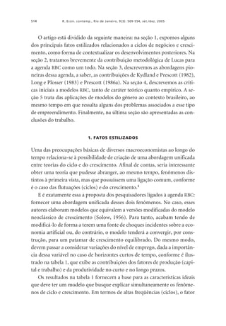 514

R. Econ. contemp., Rio de Janeiro, 9(3): 509-554, set./dez. 2005

O artigo está dividido da seguinte maneira: na seção 1, expomos alguns
dos principais fatos estilizados relacionados a ciclos de negócios e crescimento, como forma de contextualizar os desenvolvimentos posteriores. Na
seção 2, tratamos brevemente da contribuição metodológica de Lucas para
a agenda RBC como um todo. Na seção 3, descrevemos as abordagens pioneiras dessa agenda, a saber, as contribuições de Kydland e Prescott (1982),
Long e Plosser (1983) e Prescott (1986a). Na seção 4, descrevemos as críticas iniciais a modelos RBC, tanto de caráter teórico quanto empírico. A seção 5 trata das aplicações de modelos do gênero ao contexto brasileiro, ao
mesmo tempo em que ressalta alguns dos problemas associados a esse tipo
de empreendimento. Finalmente, na última seção são apresentadas as conclusões do trabalho.
1. FATOS ESTILIZADOS

Uma das preocupações básicas de diversos macroeconomistas ao longo do
tempo relaciona-se à possibilidade de criação de uma abordagem unificada
entre teorias do ciclo e do crescimento. Afinal de contas, seria interessante
obter uma teoria que pudesse abranger, ao mesmo tempo, fenômenos distintos à primeira vista, mas que possuíssem uma ligação comum, conforme
é o caso das flutuações (ciclos) e do crescimento.4
E é exatamente essa a proposta dos pesquisadores ligados à agenda RBC:
fornecer uma abordagem unificada desses dois fenômenos. No caso, esses
autores elaboram modelos que equivalem a versões modificadas do modelo
neoclássico de crescimento (Solow, 1956). Para tanto, acabam tendo de
modificá-lo de forma a terem uma fonte de choques incidentes sobre a economia artificial ou, do contrário, o modelo tenderá a convergir, por construção, para um patamar de crescimento equilibrado. Do mesmo modo,
devem passar a considerar variações do nível de emprego, dada a importância dessa variável no caso de horizontes curtos de tempo, conforme é ilustrado na tabela 1, que exibe as contribuições dos fatores de produção (capital e trabalho) e da produtividade no curto e no longo prazos.
Os resultados na tabela 1 fornecem a base para as características ideais
que deve ter um modelo que busque explicar simultaneamente os fenômenos de ciclo e crescimento. Em termos de altas freqüências (ciclos), o fator

 