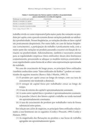 Matheus Albergaria de Magalhães — Equilíbrio e ciclos

515

Tabela 1: Contribuições dos fatores capital e trabalho e da produtividade
para o crescimento e os ciclos de negócios
Mudanças no produto per capita
Devidas a variações no capital
Devidas a variações no trabalho
Devidas a variações na produtividade

Crescimento

Ciclo

1/3

0

0

2/3

2/3

1/3

Fonte: Cooley e Prescott (1995: 11).

trabalho revela-se como responsável pela maior parte das variações no produto per capita, com a parcela restante dessas variações podendo ser atribuída à produtividade. Nessas freqüências, as variações devidas ao fator capital
são praticamente desprezíveis. Por outro lado, no caso de baixas freqüências (crescimento), a participação do trabalho é praticamente nula, com a
maior parte das variações no produto passando a ocorrer em função de variações na produtividade. Adicionalmente, também é necessário atentar
para as regularidades empíricas (fatos estilizados) desses dois fenômenos
conjuntamente, procurando-se adequar os modelos teóricos construídos a
essas regularidades como forma de se obter uma representação aproximada
da realidade.
No caso do crescimento de longo prazo, os principais fatos estilizados
(também conhecidos como “fatos estilizados de Kaldor”) podem ser sumarizados da seguinte maneira (Barro e Sala-i-Martin, 1995: 5):
(1) O produto per capita cresce ao longo do tempo, com sua taxa de
crescimento não tendendo a diminuir.
(2) O estoque de capital físico por trabalhador cresce ao longo do
tempo.
(3) A taxa de retorno do capital é aproximadamente constante.
(4) A razão entre capital físico e produto é aproximadamente constante.
(5) As parcelas (shares) dos fatores capital e trabalho na renda nacional
são aproximadamente constantes.
(6) A taxa de crescimento do produto por trabalhador varia de forma
substancial entre países.
Em relação aos ciclos de negócios, os principais fatos estilizados relacionados a esse fenômeno são os seguintes (Cooley e Prescott, 1995; Cooley e
Hansen, 1995):
(1) As magnitudes das flutuações no produto e nas horas de trabalho
agregadas são aproximadamente iguais.

 