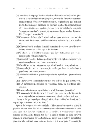 516

R. Econ. contemp., Rio de Janeiro, 9(3): 509-554, set./dez. 2005

(2) Apesar de o emprego flutuar aproximadamente tanto quanto o produto e as horas de trabalho agregadas, o número médio de horas semanais flutua consideravelmente menos, o que sugere que a maior
parte das flutuações ocorridas no número total de horas trabalhadas
deve-se a movimentos dentro e fora da força de trabalho (a chamada
“margem extensiva”), em vez de ajustes nas horas médias de trabalho (“margem intensiva”).
(3) O consumo de bens não duráveis e de serviços apresenta um padrão
suave, com flutuações consideravelmente menores do que o produto.
(4) O investimento em bens duráveis apresenta flutuações consideravelmente superiores às flutuações do produto.
(5) O estoque de capital flutua menos que o produto, sendo pouco correlacionado com essa variável.
(6) A produtividade é tida como levemente pró-cíclica, embora varie
consideravelmente menos que o produto.
(7) Os salários variam menos que a produtividade ao longo do ciclo.
(8) A correlação entre a remuneração média por hora de trabalho e o
produto é praticamente nula.
(9) A correlação entre os gastos do governo e o produto é praticamente
nula.
(10) Importações são mais fortemente pró-cíclicas do que exportações.
(11) Os agregados monetários e a velocidade-renda da moeda são prócíclicos.
(12) A correlação entre o produto e o nível de preços é negativa.5
(13) As correlações tanto entre o produto e as taxas de inflação quanto
entre o produto e as taxas de juros nominais são ambas positivas.
Na tabela 2 expomos alguns dos principais fatos estilizados dos ciclos de
negócios para a economia americana.6
Apesar da longa extensão da tabela 2, é impressionante notar como é
possível extrair uma riqueza de informações relevantes referentes a uma
dada economia a partir de estatísticas tão simples à primeira vista, como
aquelas reportadas na tabela. No caso, o desvio-padrão de cada variável
equivale a uma medida de volatilidade, ao passo que os valores reportados
para os coeficientes de correlação na tabela registram o grau de associação

 