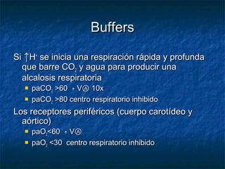 Buffers

Si ↑H+ se inicia una respiración rápida y profunda
  que barre CO2 y agua para producir una
  alcalosis respiratoria
     paCO2 >60 ￪ VⒶ 10x
     paCO2 >80 centro respiratorio inhibido
Los receptores periféricos (cuerpo carotídeo y
  aórtico)
     paO2<60 ￪ VⒶ
     paO2 <30 centro respiratorio inhibido
 