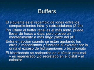 Buffers
El siguiente es el recambio de iones entre los
  compartimientos intra- y extracelulares (2-4h)
Por último el buffer renal es el más lento, puede
  llevar de horas a días, pero provee un
  mantenimiento a más largo plazo del pH
Entra en acción cuando se están agotando los
  otros 3 mecanismos y funciona al excretar por la
  orina el exceso de hidrogeniones o bicarbonato
El bicarbonato se reabsorbe en el túbulo proximal
  y es regenerado y/o secretado en el distal y el
  colector
 