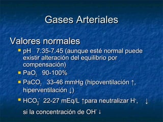 Gases Arteriales

Valores normales
    pH 7.35-7.45 (aunque esté normal puede
     existir alteración del equilibrio por
     compensación)
    PaO2 90-100%
    PaCO2 33-46 mmHg (hipoventilación ↑,
     hiperventilación ↓)
    HCO3- 22-27 mEq/L ↑para neutralizar H+,   ↓
     si la concentración de OH- ↓
 