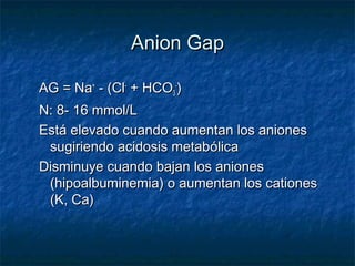 Anion Gap

AG = Na+ - (Cl- + HCO3-)
N: 8- 16 mmol/L
Está elevado cuando aumentan los aniones
 sugiriendo acidosis metabólica
Disminuye cuando bajan los aniones
 (hipoalbuminemia) o aumentan los cationes
 (K, Ca)
 