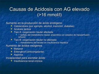 Causas de Acidosis con AG elevado
                               (>16 mmol/l)
Aumento en la producción de ácido endógeno
      Cetoacidosis (por ejemplo, alcohol, inanición, diabetes)
      Acidosis láctica
      Tipo A: oxigenación tisular afectada
           ↑ lactato del metabolismo tisular anaeróbico en estados de hipoperfusión
            (shock)
      Tipo B: oxigenación tisular no afectada
           ↓ metabolismo del lactato en insuficiencia hepática
Aumento de ácidos exógenos
      Metanol
      Etilenglicol (anticongelante)
      Aspirina
Incapacidad para excretar ácido
      Insuficiencia renal crónica
 